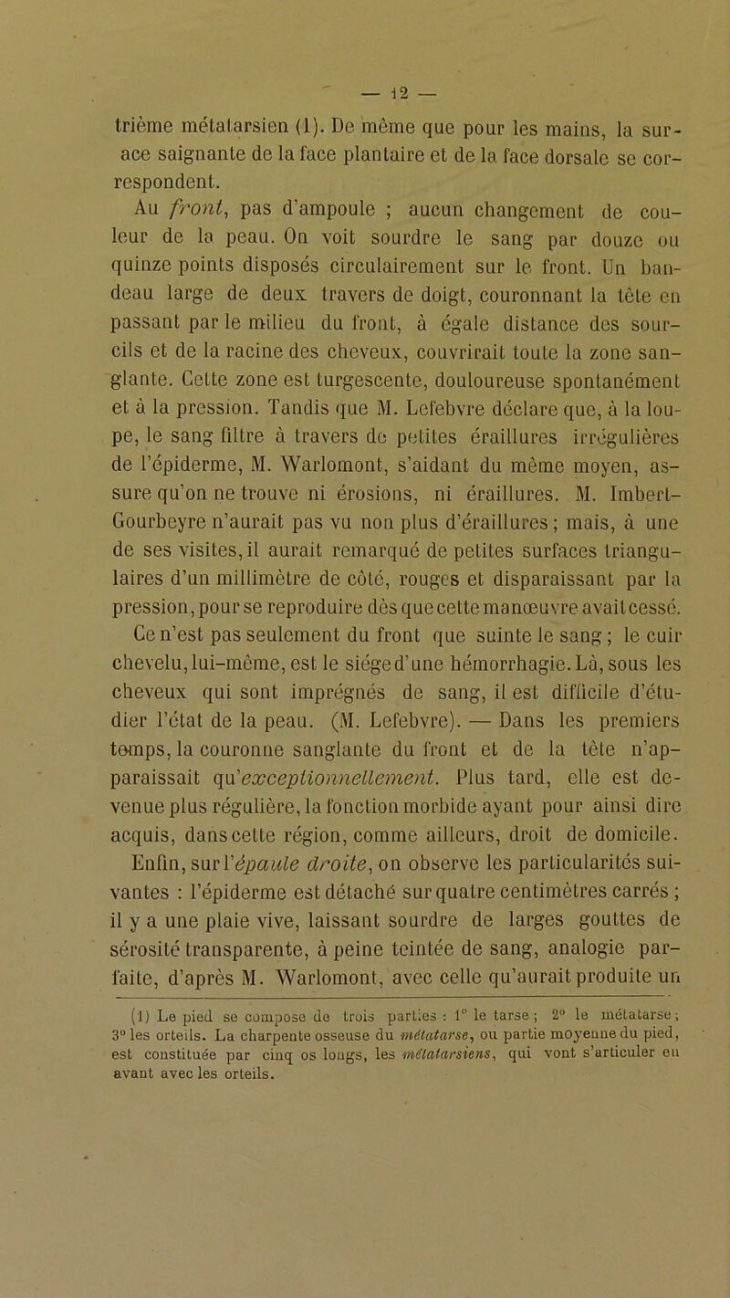 trième métatarsien (1). De même que pour les mains, la sur- ace saignante de la face plantaire et de la face dorsale se cor- respondent. Au front, pas d’ampoule ; aucun changement de cou- leur de la peau. On voit sourdre le sang par douze ou quinze points disposés circulairement sur le front. Un ban- deau large de deux travers de doigt, couronnant la tête en passant par le milieu du front, à égale distance des sour- cils et de la racine des cheveux, couvrirait toute la zone san- glante. Cette zone est turgescente, douloureuse spontanément et à la pression. Tandis que M. Lefebvre déclare que, à la lou- pe, le sang filtre à travers do petites éraillures irrégulières de l’épiderme, M. Warloraont, s’aidant du môme moyen, as- sure qu’on ne trouve ni érosions, ni éraillures. M. Imbert- Gourbeyre n’aurait pas vu non plus d’éraillures ; mais, à une de ses visites, il aurait remarqué de petites surfaces triangu- laires d’un millimètre de coté, rouges et disparaissant par la pression, pour se reproduire dès que cette manœuvre avaiteessé. Ce n’est pas seulement du front que suinte le sang ; le cuir chevelu, lui-même, est le siège d’une hémorrhagie. Là, sous les cheveux qui sont imprégnés de sang, il est difücile d’étu- dier l’état de la peau. (M. Lefebvre). — Dans les premiers temps, la couronne sanglante du front et de la tète n’ap- paraissait ({w'exceptionnellement. Plus tard, elle est de- venue plus régulière, la fonction morbide ayant pour ainsi dire acquis, dans cette région, comme ailleurs, droit de domicile. Enfin, &mVépaule droite, on observe les particularités sui- vantes : l’épiderme est détaché sur quatre centimètres carrés; il y a une plaie vive, laissant sourdre de larges gouttes de sérosité transparente, à peine teintée de sang, analogie par- faite, d’après M. Warlomont, avec celle qu’aurait produite un (l) Le pied se compose do trois parties : 1° le tarse; 2 le métatarse; 3 les orteils. La charpente osseuse du métatarse, ou partie moyenne du pied, est constituée par cinq os longs, les métatarsiens, qui vont s’articuler en avant avec les orteils.