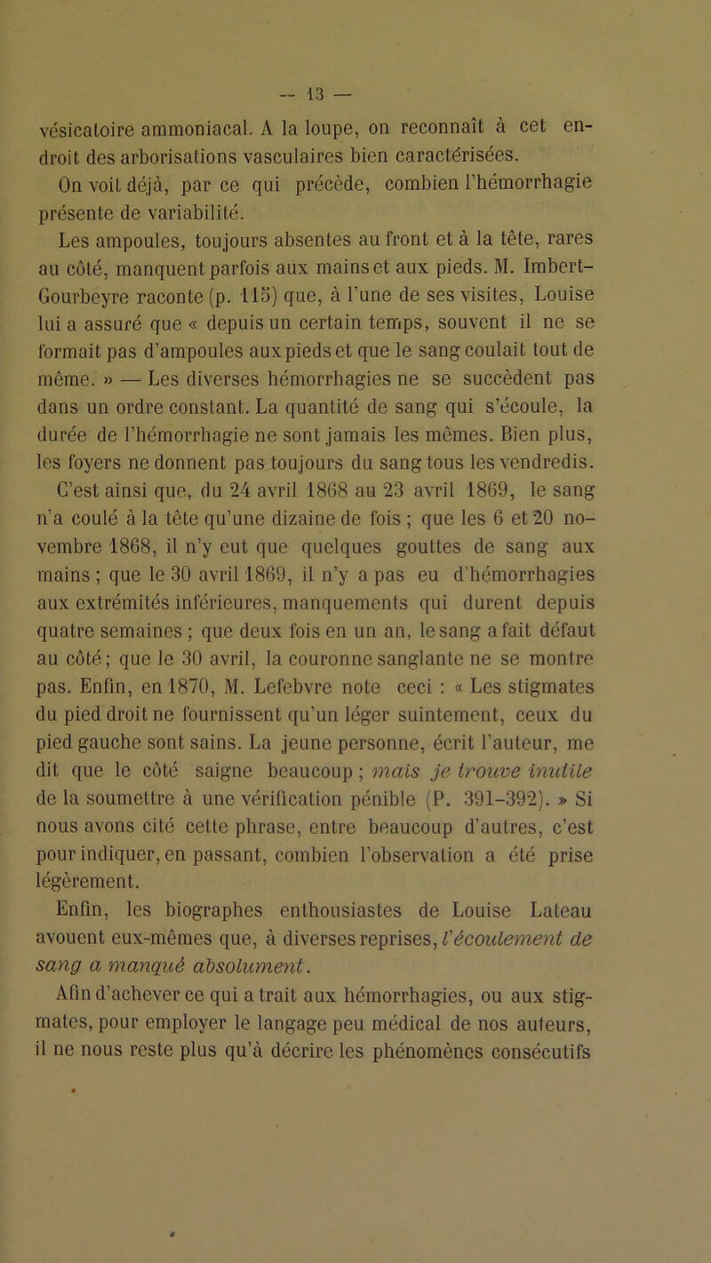 vésicatoire ammoniacal. A la loupe, on reconnaît à cet en- droit des arborisations vasculaires bien caractérisées. On voit déjà, par ce qui précède, combien l’hémorrhagie présente de variabilité. Les ampoules, toujours absentes au front et à la tête, rares au coté, manquent parfois aux mains et aux pieds. M. Imbert- Gourbeyre raconte (p. LIS) que, à l’une de ses visites, Louise lui a assuré que « depuis un certain temps, souvent il ne se formait pas d’ampoules aux pieds et que le sang coulait tout de même. » — Les diverses hémorrhagies ne se succèdent pas dans un ordre constant. La quantité de sang qui s’écoute, la durée de l’hémorrhagie ne sont jamais les mêmes. Bien plus, les foyers ne donnent pas toujours du sang tous les vendredis. C’est ainsi que, du 24 avril 1868 au 2.3 avril 1869, le sang n’a coulé à la tête qu’une dizaine de fois ; que les 6 et 20 no- vembre 1868, il n’y eut que quelques gouttes de sang aux mains ; que le 30 avril 1869, il n’y a pas eu d’hémorrhagies aux extrémités inférieures, manquements qui durent depuis quatre semaines ; que deux fois en un an, le sang a fait défaut au côté; que le 30 avril, la couronne sanglante ne se montre pas. Enfin, en 1870, M. Lefebvre note ceci : « Les stigmates du pied droit ne fournissent qu’un léger suintement, ceux du pied gauche sont sains. La jeune personne, écrit l’auteur, me dit que le côté saigne beaucoup ; mais je trouve mutile de la soumettre à une vérification pénible (P. 391-392). » Si nous avons cité cette phrase, entre beaucoup d’autres, c’est pour indiquer, en passant, combien l’observation a été prise légèrement. Enfin, les biographes enthousiastes de Louise Lateau avouent eux-mêmes que, à diverses reprises, de sang a manqué absolument. Afin d’achever ce qui a trait aux hémorrhagies, ou aux stig- mates, pour employer le langage peu médical de nos auteurs, il ne nous reste plus qu’à décrire les phénomènes consécutifs