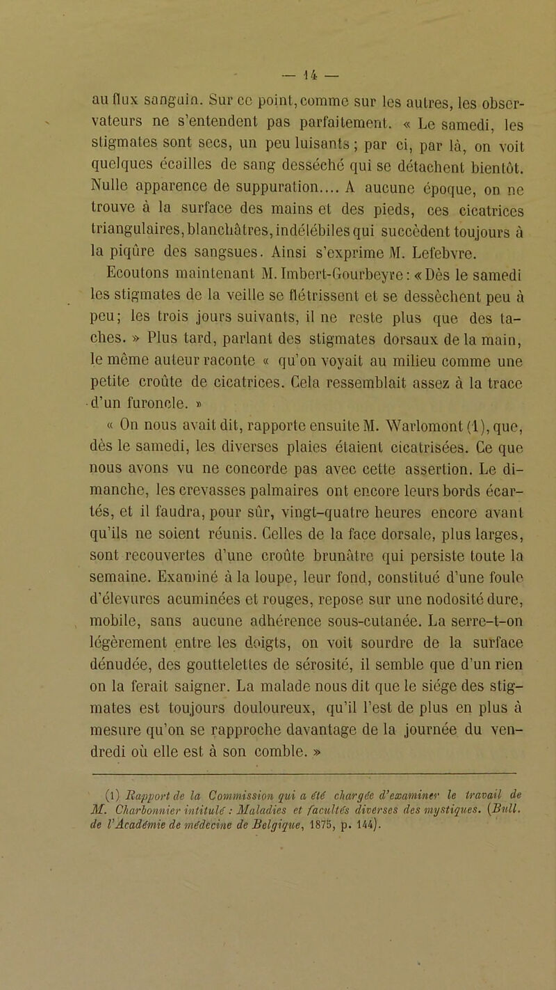 au flux sanguin. Sur cc point, comme sur les autres, les obser- vateurs ne s entendent pas parfaitement. « Le samedi, les stigmates sont secs, un peu luisants ; par ci, par là, on voit quelques écailles de sang desséché qui se détachent bientôt. Nulle apparence de suppuration.... A aucune époque, on ne trouve à la surface des mains et des pieds, ces cicatrices triangulaires,blanchàtres, indélébiles qui succèdent toujours à la piqûre des sangsues. Ainsi s’exprime M. Lefebvre. Ecoutons maintenant M. Imbert-Gourbeyre: «Dès le samedi les stigmates de la veille se flétrissent et se dessèchent peu à peu; les trois jours suivants, il ne reste plus que des ta- ches. » Plus tard, parlant des stigmates dorsaux delà main, le même auteur raconte « qu’on voyait au milieu comme une petite croûte de cicatrices. Cela ressemblait assez à la trace d’un furoncle. » « On nous avait dit, rapporte ensuite M. Warlomont (l),que, dès le samedi, les diverses plaies étaient cicatrisées. Ce que nous avons vu ne concorde pas avec cette assertion. Le di- manche, les crevasses palmaires ont encore leurs bords écar- tés, et il faudra, pour sûr, vingt-quatre heures encore avant qu’ils ne soient réunis. Celles de la face dorsale, plus larges, sont recouvertes d’une croûte brunâtre qui persiste toute la semaine. Examiné à la loupe, leur fond, constitué d’une foule d’élevures acuminées et rouges, repose sur une nodosité dure, mobile, sans aucune adhérence sous-cutanée. La serre-t-on légèrement entre les doigts, on voit sourdre de la surface dénudée, des gouttelettes de sérosité, il semble que d’un rien on la ferait saigner. La malade nous dit que le siège des stig- mates est toujours douloureux, qu’il l’est de plus en plus à mesure qu’on se rapproche davantage de la journée du ven- dredi où elle est à son comble. » (l) Rapport de la Commission qui a ité chargée d’examiner le travail de M. Charbonnier intitulé : Maladies et facultés diverses des mystiques. (Bull, de l’Académie de médecine de Belgique, 1875, p. 144).