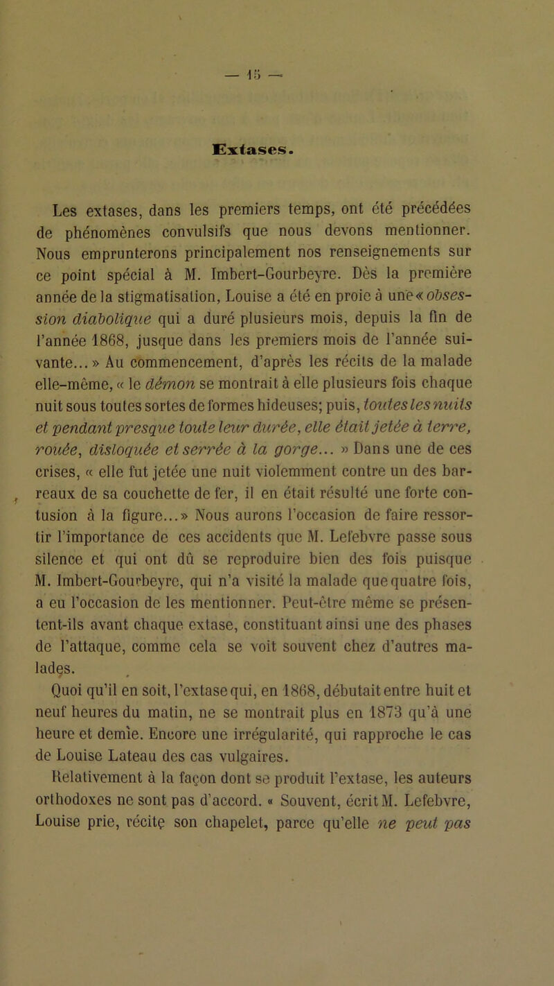 Extases. Les extases, dans les premiers temps, ont été précédées de phénomènes convulsifs que nous devons mentionner. Nous emprunterons principalement nos renseignements sur ce point spécial à M. Imbert-Gourbeyre. Dès la première année de la stigmatisation, Louise a été en proie à une« 0655s- sion diabolique qui a duré plusieurs mois, depuis la fin de l’année 1868, jusque dans les premiers mois de l’année sui- vante...» Au commencement, d’après les récits de la malade elle-même, « le démon se montrait à elle plusieurs fois chaque nuit sous toutes sortes déformés hideuses; puis, toutes les nuits et pendant presque toute leur durée, elle était jetée à terre, rouée, disloquée et serrée à la gorge... » Dans une de ces crises, « elle fut jetée une nuit violemment contre un des bar- reaux de sa couchette de fer, il en était résulté une forte con- tusion à la figure...» Nous aurons l’occasion de faire ressor- tir l’importance de ces accidents que M. Lefebvre passe sous silence et qui ont dû se reproduire bien des fois puisque M, Imbert-Gourbeyrc, qui n’a visité la malade que quatre fois, a eu foccasion de les mentionner. Peut-être même se présen- tent-ils avant chaque extase, constituant ainsi une des phases de l’attaque, comme cela se voit souvent chez d’autres ma- lades. Quoi qu’il en soit, l’extase qui, en 1868, débutait entre huit et neuf heures du matin, ne se montrait plus en 1873 qu’à une heure et demie. Encore une irrégularité, qui rapproche le cas de Louise Lateau des cas vulgaires. Relativement à la façon dont se produit fextase, les auteurs orthodoxes ne sont pas d’accord. « Souvent, écrit M. Lefebvre, Louise prie, récitç son chapelet, parce qu’elle ne peut pas