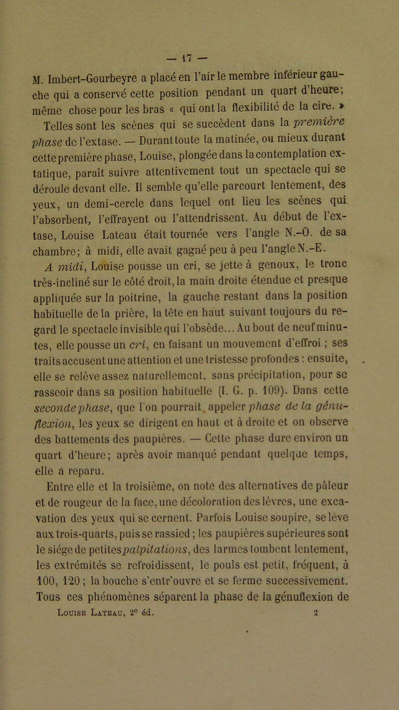M. Imbert-Gourbeyre a placé en l’air le membre inférieur gau- che qui a conservé cette position pendant un quart d’heure; même chose pour les hras « qui ont la flexibilité de la cire. » Telles sont les scènes qui se succèdent dans la 'prernière phase de l’extase. — Durant toute la matinée, ou mieux durant cette première phase, Louise, plongée dans la contemplation ex- tatique, paraît suivre attentivement tout un spectacle qui se déroule devant elle. Il semble qu’elle parcourt lentement, des yeux, un demi-cercle dans lequel ont lieu les scènes qui l’absorbent, l’effrayent ou l’attendrissent. Au début de l’ex- tase, Louise Lateau était tournée vers l’angle N.-O. de sa chambre; à midi, elle avait gagné peu à peu l’angleN.-E. A 7nidi, Louise pousse un cri, se jette à genoux, le tronc très-incliné sur le côté droit, la main droite étendue et presque appliquée sur la poitrine, la gauche restant dans la position habituelle de la prière, la tête en haut suivant toujours du re- gard le spectacle invisible qui l’obsède... Au bout de neuf minu- tes, elle pousse un cri, en faisant un mouvement d’effroi ; ses traits accusent une attention et une tristesse profondes ; ensuite, elle se relève assez naturellement, sons précipitation, pour sc rasseoir dans sa position habituelle (I. G. p. 109). Dans cette seconde phase, que l'on pourrait, appeler delà génu- flexion, les yeux se dirigent en haut et à droite et on observe des battements des paupières. — Cette phase dure environ un quart d’heure; après avoir manqué pendant quelque temps, elle a reparu. Entre elle et la troisième, on note des alternatives de pâleur et de rougeur do la face, une décoloration des lèvres, une exca- vation des yeux qui se cernent. Parfois Louise soupire, se lève aux trois-quarts, puis se rassied ; les paupières supérieures sont le siège de '^Q,W\.o?>palpitations, des larmes tombent lentement, les extrémités se refroidissent, le pouls est petit, fréquent, à 100, 120 ; la bouche s’entr'ouvre et se ferme successivement. Tous ces phénomènes séparent la phase de la génuflexion de Louise Lateaü, 2“ éd. 2