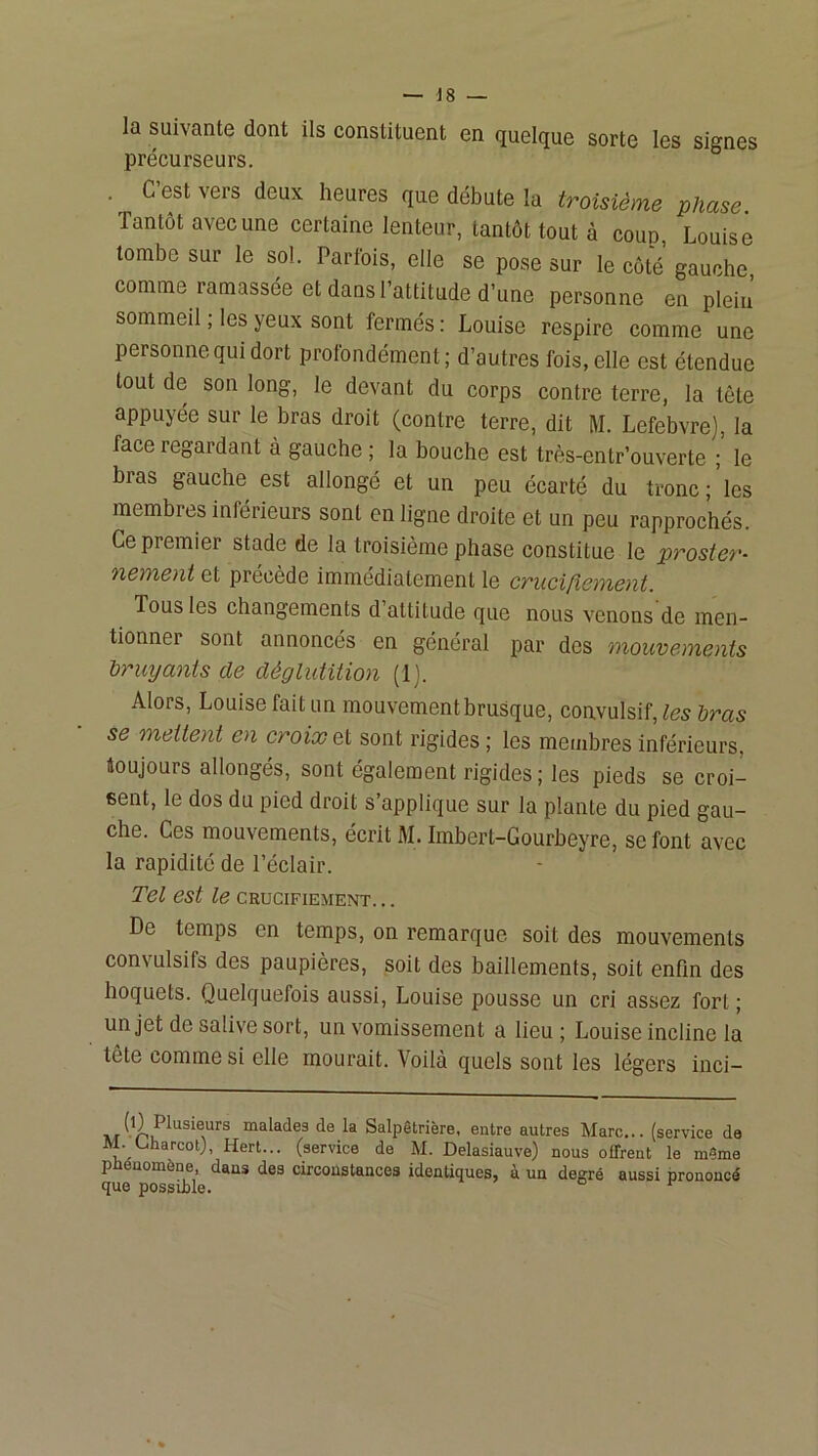 la suivante dont ils constituent en quelque sorte les signes précurseurs. . C’est vers deux heures que débute la troisième phase Tantôt avec une certaine lenteur, tantôt tout à coup, Louise tombe sur le sol. Parfois, elle se pose sur le côté gauche, comme ramassée et dans l’attitude d’une personne en plein sommeil ; les yeux sont fermés; Louise respire comme une personne qui dort profondément; d’autres fois, elle est étendue tout de son long, le devant du corps contre terre, la tête appuyée sur le bras droit (contre terre, dit M. Lefebvre), la face regardant à gauche ; la bouche est très-entr’ouverte ; le bras gauche est allongé et un peu écarté du tronc ; les membres inférieurs sont en ligne droite et un peu rapprochés. Ce premier stade de la troisième phase constitue le proster- nement et précède immédiatement le cruciCiement. Tous les changements d attitude que nous venons de men- tionner sont annoncés en général par des mouvements hruyanis de déglutition (1). Alors, Louise fait un mouvement brusque, convulsif, les Iras se mettent en croixQi sont rigides; les membres inférieurs, toujours allongés, sont également rigides ; les pieds se croi- sent, le dos du pied droit s’applique sur la plante du pied gau- che. Ces mouvements, écrit M. Imbert-Gourbeyre, se font avec la rapidité de l’éclair. Tel est le crucifiement. .. De temps en temps, on remarque soit des mouvements convulsifs des paupières, soit des bâillements, soit enfin des hoquets. Quelquefois aussi, Louise pousse un cri assez fort ; un jet de salive sort, un vomissement a lieu ; Louise incline la tête comme si elle mourait. Voilà quels sont les légers inci- malades de la Salpêtrière, entre autres Marc... (service de M. L.harcot), Hert... (service de M. Delasiauve) nous offrent le même P uomène, dans des circonstances identiques, à un deirré aussi prononcé que possible. ° ^