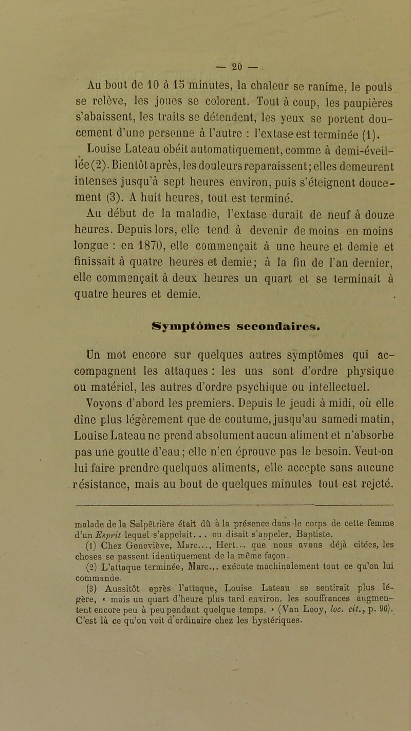 Au bout de 10 à 15 minutes, la chaleur se ranime, le pouls se relève, les joues se colorent. Tout à coup, les paupières s abaissent, les traits se détendent, les yeux se portent dou- cement d’une personne à l’autre : l’extase est terminée (1). Louise Lateau obéit automatiquement, comme à demi-éveil- lée(2). Bientôt après, les douleurs reparaissent; elles demeurent intenses jusqu’à sept heures environ, puis s’éteignent douce- ment (3). A huit heures, tout est terminé. Au début de la maladie, l’extase durait de neuf à douze heures. Depuis lors, elle tend à devenir de moins en moins longue : en 1870, elle commençait à une heure et demie et finissait à quatre heures et demie; à la fin de l’an dernier, elle commençait à deux heures un quart et se terminait à quatre heures et demie. Symptômes secondaires. Un mot encore sur quelques autres symptômes qui ac- compagnent les attaques : les uns sont d’ordre physique ou matériel, les autres d’ordre psychique ou intellectuel. Voyons d’abord les premiers. Depuis le jeudi à midi, où elle dîne plus légèrement que de coutume, jusqu’au samedi malin, Louise Lateau ne prend absolument aucun aliment et n’absorbe pas une goutte d’eau ; elle n’en éprouve pas le besoin. Veut-on lui faire prendre quelques aliments, elle accepte sans aucune résistance, mais au bout de quelques minutes tout est rejeté. malade de la Salpêtrière était dû à la présence dans le corps de cette femme d’un Ei>prit lequel s’appelait. . . ou disait s’appeler, Baptiste. (1) Chez Geneviève, Marc..., Hert... que nous avons déjà citées, les choses se passent identiquement de la même façon. (2) L’attaque terminée, Marc... exécute machinalement tout ce qu’on lui commande. (3) Aussitôt après l’attaque, Louise Lateau se sentirait plus lé- gère, « mais un quart d’heure plus tard environ, les souffrances augmen- tent encore peu à peu pendant quelque temps. » (Van Looy, loc. cit., p. 96). C’est là ce qu’on voit d’ordinaire chez les hystériques.