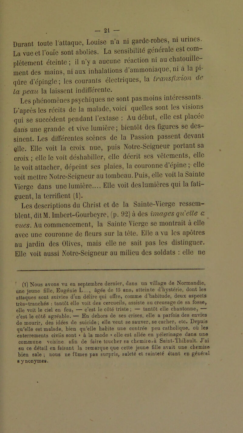 Durant toute l’attaque, Louise n’a ni garde-robes, ni urines. La vue et l’ouïe sont abolies. La sensibilité générale est com- plètement éteinte ; il n’y a aucune réaction ni au chatouille- ment des mains, ni aux inhalations d’ammoniaque, ni à la pi- qûre d’épingle; les courants électriques, la iransfiscion de- là peau la laissent indifférente. Les phénomènes psychiques ne sont pas moins intéressants. D’après les récits de la malade, voici quelles sont les visions qui se succèdent pendant l’extase : Au début, elle est placée dans une grande et vive lumière ; bientôt des figures se des- sinent. Les différentes scènes de la Passion passent devant elle. Elle voit la croix nue, puis Notre-Seigneur portant sa croix ; elle le voit déshabiller, elle décrit ses vêlements, elle le voit attacher, dépeint ses plaies, la couronne d’épine ; elle voit mettre Notre-Seigneur au tombeau. Puis, elle voit la Sainte Vierge dans une lumière.... Elle voit des lumières qui la fati- guent, la terrifient (l). Les descriptions du Christ et de la Sainte-Vierge ressem- blent, ditM. Imbcrt-Gourbeyre, (p. 92) à des images qu'elle a mies. Au commencement, la Sainte Vierge se montrait à elle avec une couronne de fleurs sur la tète. Elle a vu les apôtres au jardin des Olives, mais elle ne sait pas les distinguer. Elle voit aussi Notre-Seigneur au milieu des soldats : elle ne ' 0) Nous avons vu en septembre dernier, dans un village de Normandie, une jeune fille, Eugénie L..., ûgée de 15 ans, atteinte d’hystérie, dont les attaques sont suivies d’un délire qui offre, comme d’habitude, deux aspects très-tranchés ; tantôt elle voit des cercueils, assiste au creusage de sa fosse, elle voit le ciel en feu, — c’est le côté triste ; — tantôt elle chantonne, — c’est le côté agréable. — En dehors de ses crises, elle a parfois des envies do mourir, des idées de suicide ; elle veut se sauver, se cacher, etc. Depuis qu’elle est malade, bien qu’elle habite une contrée peu catholique, où les enterrements civils sont « à la mode > elle est allée en pèlerinage dans une commune voisine afin de faire loucher sa cbemise»à Saint-Thibault. J ai su ce détail en faisant la remarque que cette jeune fille avait une chemise bien sale ; nous ne fûmes pas surpris, saleté et sainteté étant en général s y nonymes.