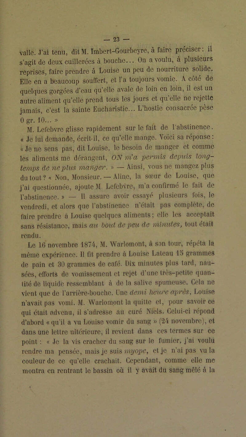 valle. J’ai tenu, ditM. Imbert-Gourbeyre, à faire préciser, il s’agit de deux cuillerées à bouche... On a voulu, à plusieurs reprises, faire prendre à Louise un peu de nourriture solide. Elle en a beaucoup souffert, et l’a toujours vomie. A coté de quelques gorgées d’eau qu’elle avale de loin en loin, il est un autre aliment qu’elle prend tous les jours et qu’elle ne rejette jamais, c’est la sainte Eucharistie... L’hostie consacrée pèse 0 gr. 10... » M. Lefebvre glisse rapidement sur le fait de 1 abstinence. « Je lui demande, écrit-il, ce qu’elle mange. Voici sa réponse : « Je ne sens pas, dit Louise, le besoin de manger et comme les aliments me dérangent, ON m’a permis depuis long- temps de ne plus manger. » — Ainsi, vous ne mangez plus du tout ?« Non, Monsieur. — Aline, la sœur de Louise, que j’ai questionnée, ajoute M Lefebvre, m a confirmé le fait de l’abstinence. » — Il assure avoir essayé plusieurs fois, le vendredi, et alors que l’abstinence n’était pas complète, de faire prendre a Louise quelques aliments ; elle les acceptait sans résistance, mais au bout de peu de minutes, tout était rendu. Le 16 novembre 1874, M. Warlomont, à son tour, répéta la même expérience. Il fit prendre à Louise Lateau 15 grammes de pain et 30 grammes de café. Dix minutes plus tard, nau- sées, efforts de vomissement et rejet d’une très-petite quan- tité de liquide ressemblant à de la salive spumeuse. Cela ne vient que de l’arrière-bouche. Une demi heure après, Louise n’avait pas vomi. M. Warlomont la quitte et, pour savoir ce qui était advenu, il s’adresse au curé Nids. Celui-ci répond d’abord « qu’il a vu Louise vomir du sang » (24 novembre), et dans une lettre ultérieure, il revient dans ces termes sur ce point : « Je la vis cracher du sang sur le fumier, j’ai voulu rendre ma pensée, mais je suis îuyope, et je n’ai pas vu la couleur de ce qu’elle crachait. Cependant, comme elle me montra en rentrant le bassin où il y avait du sang mêlé à la