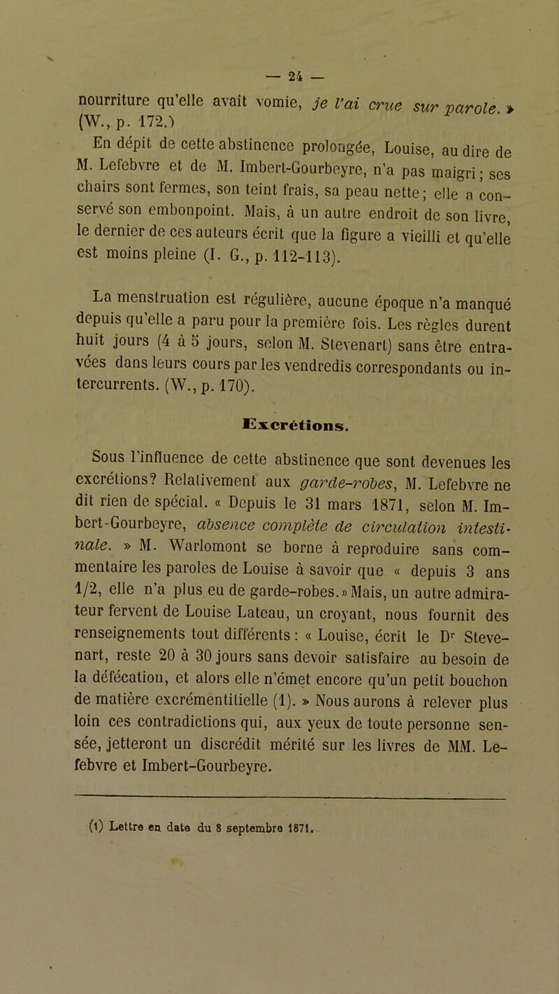 nourriture qu’elle avait vomie, je l'ai crue sur varole » (W.,p. 172.') En dépit de cette abstinence prolongée, Louise, au dire de M. Lefebvre et de M. Imbert-Gourbeyre, n’a pas maigri ; ses chairs sont fermes, son teint frais, sa peau nette; elle a con- servé son embonpoint. Mais, à un autre endroit do son livre, le dernier de ces auteurs écrit que la figure a vieilli et qu’elle est moins pleine (I. G., p. 112-113). La menstruation est régulière, aucune époque n’a manqué depuis qu elle a paru pour la première fois. Les règles durent huit jours (4 à 5 jours, selon M. Stevenart) sans être entra- vées dans leurs cours par les vendredis correspondants ou in- tercurrents. (W., p. 170). Excrétions. Sous l’influence de cette abstinence que sont devenues les excrétions? Relalivement aux garde-robes, M. Lefebvre ne dit rien de spécial. « Depuis le 31 mars 1871, selon M. Im- bert-Gourbeyre, absence complète de circulation intesti- nale. » M. Warlomont se borne à reproduire sans com- mentaire les paroles de Louise à savoir que « depuis 3 ans 1/2, elle n’a plus eu de garde-robes.«Mais, un autre admira- teur fervent de Louise Lateau, un croyant, nous fournit des renseignements tout différents : « Louise, écrit le D' Steve- nart, reste 20 à 30 jours sans devoir satisfaire au besoin de la défécation, et alors elle n’émet encore qu’un petit bouchon de matière excrémentitielle (1). » Nous aurons à relever plus loin ces contradictions qui, aux yeux de toute personne sen- sée, jetteront un discrédit mérité sur les livres de MM. Le- febvre et Imbert-Gourbeyre. (0 Lettre en data du 8 septembre 1871.