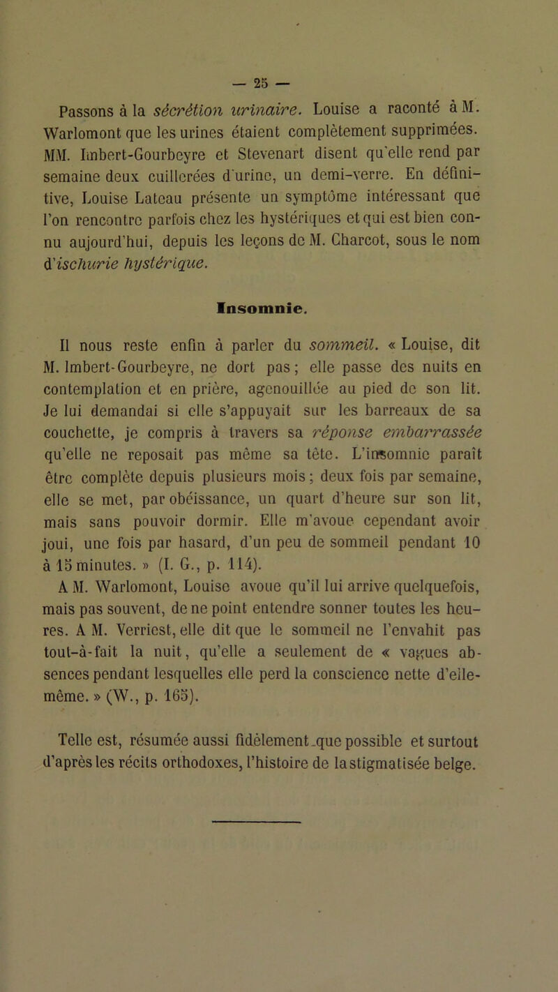 Passons à la sécrétion urinaire. Louise a raconté àM. Warlomont que les urines étaient complètement supprimées. M.\I. Imbert-Gourbeyre et Stevenart disent qu'elle rend par semaine deux cuillerées d'urine, un demi-verre. En défini- tive, Louise Lateau présente un symptôme intéressant que l’on rencontre parfois chez les hystériques et qui est bien con- nu aujourd’hui, depuis les leçons deM. Charcot, sous le nom A'ischurie Injstériqiie. Insomnie. Il nous reste enfin à parler du sommeil. « Louise, dit M. Imbert-Gourbeyre, ne dort pas; elle passe des nuits en contemplation et en prière, agenouillée au pied de son lit. Je lui demandai si elle s’appuyait sur les barreaux de sa couchette, je compris à travers sa réponse emhay'rassée qu’elle ne reposait pas même sa tète. L’inçomnie paraît être complète depuis plusieurs mois ; deux fois par semaine, elle se met, par obéissance, un quart d’heure sur son lit, mais sans pouvoir dormir. Elle m’avoue cependant avoir joui, une fois par hasard, d’un peu de sommeil pendant 10 à 15minutes. » (I. G., p. 114). A M. Warlomont, Louise avoue qu’il lui arrive quelquefois, mais pas souvent, de ne point entendre sonner toutes les heu- res. A M. Verriest, elle dit que le sommeil ne l’envahit pas toul-à-fait la nuit, qu’elle a seulement de « vagues ab- sences pendant lesquelles elle perd la conscience nette d’eile- même. » (W., p. 165). Telle est, résumée aussi fidèlement .que possible et surtout d’après les récits orthodoxes, l’histoire de lastigmatisée belge.