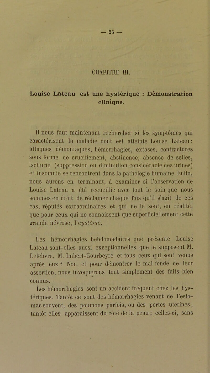 CHAPITRE III. Louise Lateau est une hystérique : Démonstration clinique. Il nous faut maintenant rechercher si les symptômes qui caKactérisent la maladie dont est atteinte Louise Lateau ; attaques démoniaques, hémorrhagies, extases, contractures sous forme de crucifiement, abstinence, absence de selles, ischurie (suppression ou diminution considérable des urines) et insomnie se rencontrent dans la pathologie humaine. Enfin, nous aurons en terminant, à examiner si l’observation de Louise Lateau a été recueillie avec tout le soin que nous sommes en droit de réclamer chaque fois qu’il s’agit de ces cas, réputés extraordinaires, et qui ne le sont, en réalité, que pour ceux qui ne connaissent que superficiellement cette grande névrose, Vhysiérie. Les hémorrhagies hebdomadaires que présente Louise Lateau sont-elles aussi exceptionnelles que le supposent M. Lefebvre, M. Imbert-Gourbeyre et tous ceux qui sont venus après eux ? Non, et pour démontrer le mal fondé de leur assertion, nous invoquerons tout simplement des faits bien connus. Les hémorrhagies sont un accident fréquent chez les hys- tériques. Tantôt ce sont des hémorrhagies venant de l’esto- mac souvent, des poumons parfois, ou des pertes utérines ; tantôt elles apparaissent du côté de la peau ; celles-ci, sans