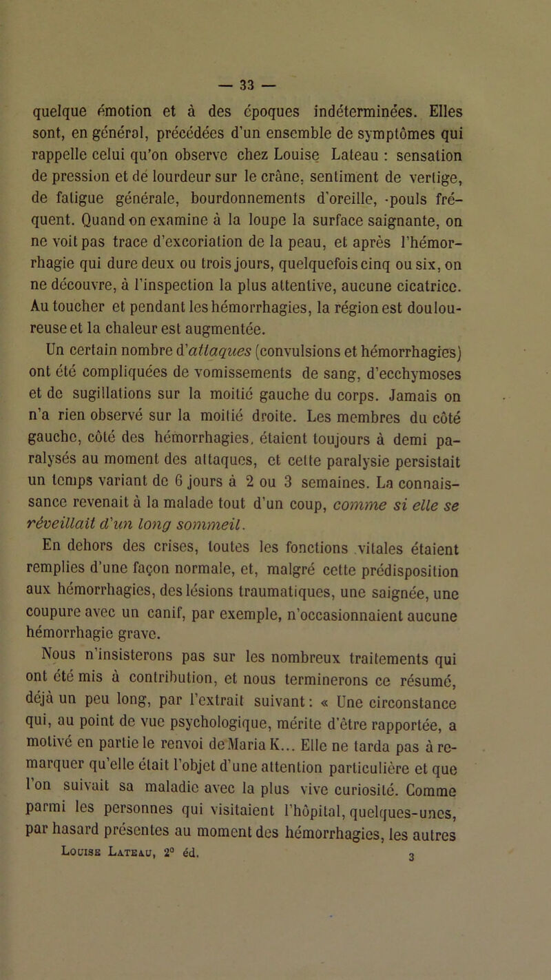 quelque émotion et à des époques indéterminées. Elles sont, en générol, précédées d’un ensemble de symptômes qui rappelle celui qu’on observe chez Louise Lateau : sensation de pression et dé lourdeur sur le crâne, sentiment de vertige, de fatigue générale, bourdonnements d'oreille, -pouls fré- quent. Quand on examine à la loupe la surface saignante, on ne voit pas trace d’excoriation de la peau, et après l’hémor- rhagie qui dure deux ou trois jours, quelquefois cinq ou six, on ne découvre, à l’inspection la plus attentive, aucune cicatrice. Au toucher et pendant les hémorrhagies, la région est doulou- reuse et la chaleur est augmentée. Un certain nombre à'attaques (convulsions et hémorrhagies) ont été compliquées de vomissements de sang, d’ecchymoses et de sugillations sur la moitié gauche du corps. Jamais on n’a rien observé sur la moitié droite. Les membres du côté gauche, côté des hémorrhagies, étaient toujours à demi pa- ralysés au moment des attaques, et cette paralysie persistait un temps variant de 6 jours à 2 ou 3 semaines. La connais- sance revenait à la malade tout d’un coup, comme si elle se réveillait d'un long somyneil. En dehors des crises, toutes les fonctions vitales étaient remplies d’une façon normale, et, malgré cette prédisposition aux hémorrhagies, des lésions traumatiques, une saignée, une coupure avec un canif, par exemple, n’occasionnaient aucune hémorrhagie grave. Nous n insisterons pas sur les nombreux traitements qui ont été mis à contribution, et nous terminerons ce résumé, déjà un peu long, par l’extrait suivant ; « Une circonstance qui, au point de vue psychologique, mérite d’être rapportée, a motivé en partie le renvoi de MariaK... Elle ne tarda pas à re- marquer qu elle était l’objet d’une attention particulière et que 1 on suivait sa maladie avec la plus vive curiosité. Comme parmi les personnes qui visitaient l’hôpital, quelques-unes, par hasard présentes au moment des hémorrhagies, les autres Louise Lateau, 2° éd. 3