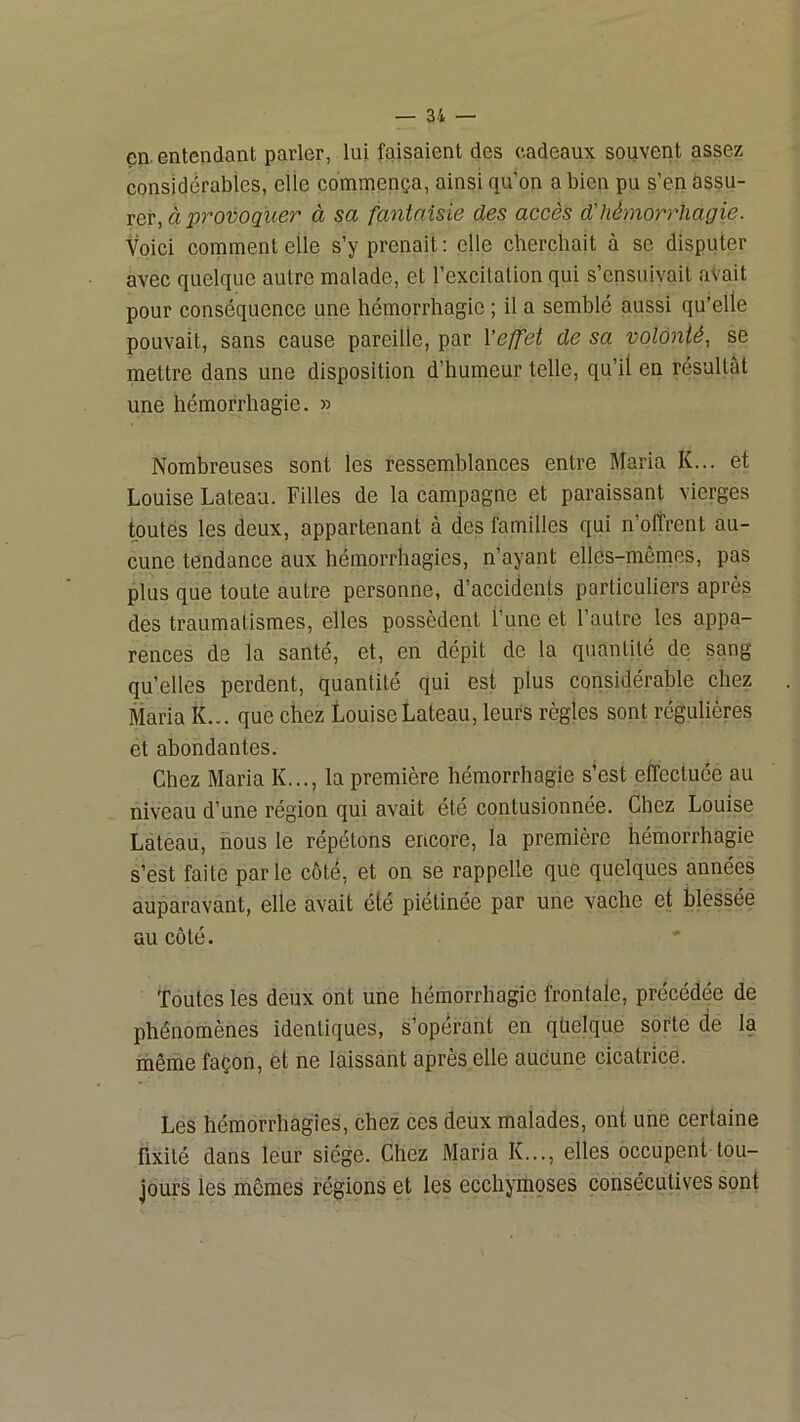 en. entendant parler, lui faisaient des cadeaux souvent assez considérables, elle commença, ainsi qu’on a bien pu s’en assu- rer, à provoquer à sa fantaisie des accès d'hémorrhagie. Voici comment elle s’y prenait : elle cherchait à se disputer avec quelque autre malade, et l’excitation qui s’ensuivait aVait pour conséquence une hémorrhagie ; il a semblé aussi qu’elle pouvait, sans cause pareille, par l’effet de sa volonté, se mettre dans une disposition d’humeur telle, qu’il en résultât une hémorrhagie. » Nombreuses sont les ressemblances entre Maria K... et Louise Lateau. Filles de la campagne et paraissant vierges toutes les deux, appartenant à des familles qui n’offrent au- cune tendance aux hémorrhagies, n’ayant elles-mêmes, pas plus que toute autre personne, d’accidents particuliers après des traumatismes, elles possèdent l’une et l’autre les appa- rences de la santé, et, en dépit de la quantité de sang qu’elles perdent, quantité qui est plus considérable chez Maria K... que chez Louise Lateau, leurs règles sont régulières et abondantes. Chez Maria K..., la première hémorrhagie s’est effectuée au niveau d’une région qui avait été contusionnée. Chez Louise Lateau, nous le répétons encore, la première hémorrhagie s’est faite parle côté, et on se rappelle que quelques années auparavant, elle avait été piétinée par une vache et blèssée au côté. Toutes les deux ont une hémorrhagie frontale, précédée de phénomènes identiques, s’opérant en qüelque sorte de la même façon, et ne laissant après elle aucune cicatrice. Les hémorrhagies, chez ces deux malades, ont une certaine fixité dans leur siège. Chez Maria K..., elles occupent tou- jours les mêmes régions et les ecchymoses consécutives sont