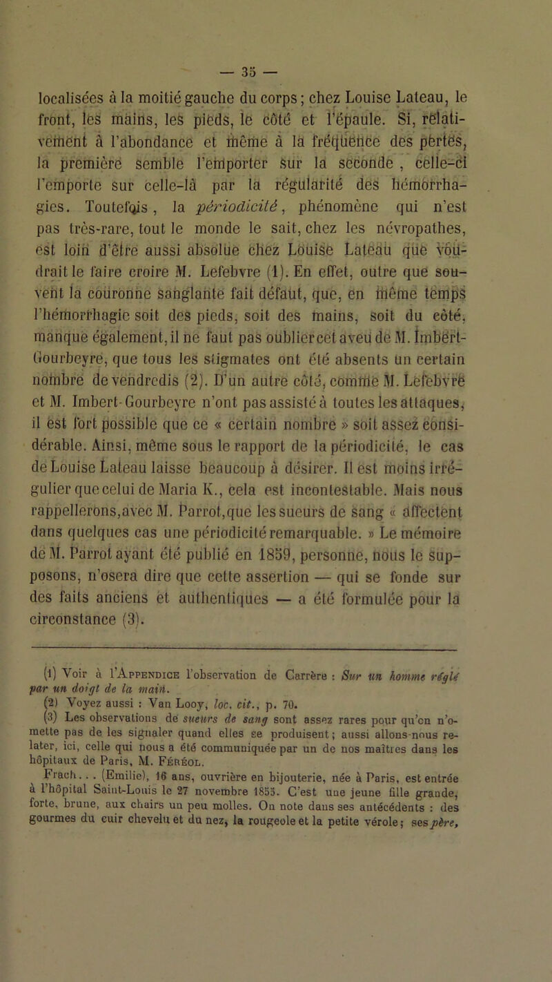 localisées à la moitié gauche du corps ; chez Louise Laleau, le front, les mains, les pieds, le côté et l’ëpaule. Si, rëlati- veitiëni à l’ahondance et rhêiiie à là frétilfètiee des pèrtës, la première semble l’etilporter Sur la seconde , cèlle-cl l’emporte sur celle-là par la régularité des hémbrrha- gies. Toutefois, la périodicité, phénomène qui n’est pas très-rare, tout le monde le sait, chez les névropathes, est loin d’être aussi absolue chez Louise Laiedü que yôü- draitle faire croire M. Lefebvre (1). En effet, outre que sou- vent la coürOnhe sanglante fait défaut, que, en thème temps l’hémorrhagie soit des pieds, soit des mains, soit du côté, manque également, il ne faut pas oublier cet aveu de M. imbërt- Gourbeyre, que tous les stigmates ont été absents Un certain notnbre de vendredis (2). D’un autre côté, comttie M. Lefcbvrë et M. Imbert-Gourbeyre n’ont pas assisté à toutes les attaques^ il est fort possible que ce « certain nombre » soit assez consi- dérable. Ainsi, même sous le rapport de la périodicité, le cas de Louise Lateau laisse beaucoup à désirer. Il est moins irré- gulier que celui de Maria K., cela est incontestable. Mais nous rappellerons,avec M. Parrot,que les sueurs de sang « dfiectent dans quelques cas une périodicité remarquable. » Le mémoire dé M. Parrot ayant été publié en 1859, personne, nous le sup- posons, n’osera dire que cette assertion — qui se fonde sur des faits anciens èt authentiques — a été formulée pour la circonstance (3). (1) Voir à I’Appendice l’observation de Carrère : Sur un homme r(gU far un doigt de la maiil. (2) Voyez aussi : Van Looy, loc, cit., p. 70. (.3) Les observations dé sueurs de sang sont assez rares pour qu’on n’o- mette pas de les signaler quand elles se produisent ; aussi allons-nous re- later, ici, celle qui nous a été communiquée par un de nos maîtres dans les bôpilaux de Paris. M. Féréol. Frach.. . (Emilie), 16 ans, ouvrière en bijouterie, née à Paris, est entrée a 1 hôpital Saint-Louis le 27 novembre 1855. C’est une jeune fille grande, forte, brune, aux chairs un peu molles. Ou note daus ses antécédents : des gourmes du cuir chevelu et du nez, la rougeole et la petite vérole; sesjoèrr.