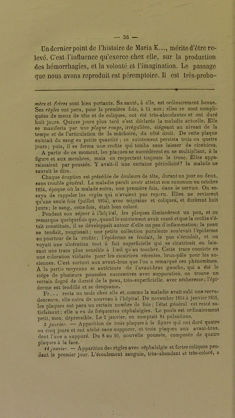 Un dernier point de l’histoire de Maria K..., mérite d’être re- levé. C’est l’influence qu’exerce chez elle, sur la production des hémorrhagies, et la volonté et l’imagination. Le passage que nous avons reproduit est péremptoire. Il est très-proba- tnère et frères sont bien portants. Sa santé, à elle, est ordinairement bonne. Ses règles ont paru, pour la première fois, à 14 ans; elles se sont compli- quées de maux de tSle et de coliques, ont été très-abondantes et ont dure huit jours. Quinze jours plus tard s’est déclarée la maladie actuelle. Elle se manifesta par une plaque rouge, irrégulière, siégeant au niveau de la tempe et de l’articulation de la mâchoire, du côté droit. De cette plaque suintait du sang en petite quantité ; ce suintement persista trois ou quatre jours; puis, il se forma une croûte qui tomba sans laisser de cicatrices. A partir de ce moment, les plaques se succédèrent en se multipliant, à la figure et aux membres, mais en respectant toujours le tronc. Elles appa- raissaient par poussée. Y avait-il une certaine périodicité? la malade ne saurait le dire. Chaque éruption est précédée de douleurs de tête, durant un jour ou deux, sans trouble général. La maladie paraît avoir atteint son summum en octobre 1854, époque où la malade entra, une première fois, dans le service. On es- saya de rappeler les règles qui n’avaient pas reparu. Elles ne revinrent qu’une seule fois (juillet 1854), avec migraine et coliques, et durèrent huit jours; le sang, cette fois, était bien coloré. Pendant son séjour à l’hô| ital, les plaques diminuèrent un peu, et on remarqua quelquefois que, quand le suintement avait cessé etque la croûte s’é- tait constituée, il se développait autour d’elle un peu d'inllamraation; la peau se tendait, rougissait; une petite collection purulente soulevait l’épiderme au pourtour de la croûte ; l’épiderme se fendait, le pus s’écoulait, et on voyait une ulcération tout à fait superficielle qui se cicatrisait en lais- sant une trace plus sensible à l'œil qu’au toucher. Cette trace consiste en une coloration violacée pour les cicatrices récentes, brun-pâle pour les an- ciennes. C’est surtout aux avant-bras que l’on a remarqué ces phénomènes. A la partie moyenne et antérieure de l’avaut-bras gauche, qui a été le sié-e de plusieurs poussées successives avec suppuration, on trouve un certain degré de dureté de la peau, très-superficielle, avec sécheresse; l’épi- derme est fendillé et se desquame. Fr.. . resta un mois chez elle et, comme la maladie avait subi une recru- descence, elle entra de nouveau à l’hCpilal. De novembre 1854 à janvier 1855, les plaques ont paru un certain nombre de fois ; l’état général est resté sa- tisfaisant; elle a eu de fréquentes céphalalgies. Le pouls est ordinairement petit, mou, dépressible. Le 2 janvier, on comptait 84 pulsations. 5 'jaurier. — Apparition de trois plaques à la figure qui ont duré quatre ou cinq jours et ont s.écbé sans suppurer, et trois plaques aux avant-bras, dont l’une a suppuré. Du 8 au 10, nouvelle poussée, composée de quatre plaques à la face. 4 f janvier. — Apparition des règles avec céphalalgie et fortes coliques pen- dant le premier jour. L’écoulement sanguin, très-abondant et très-coloré, a