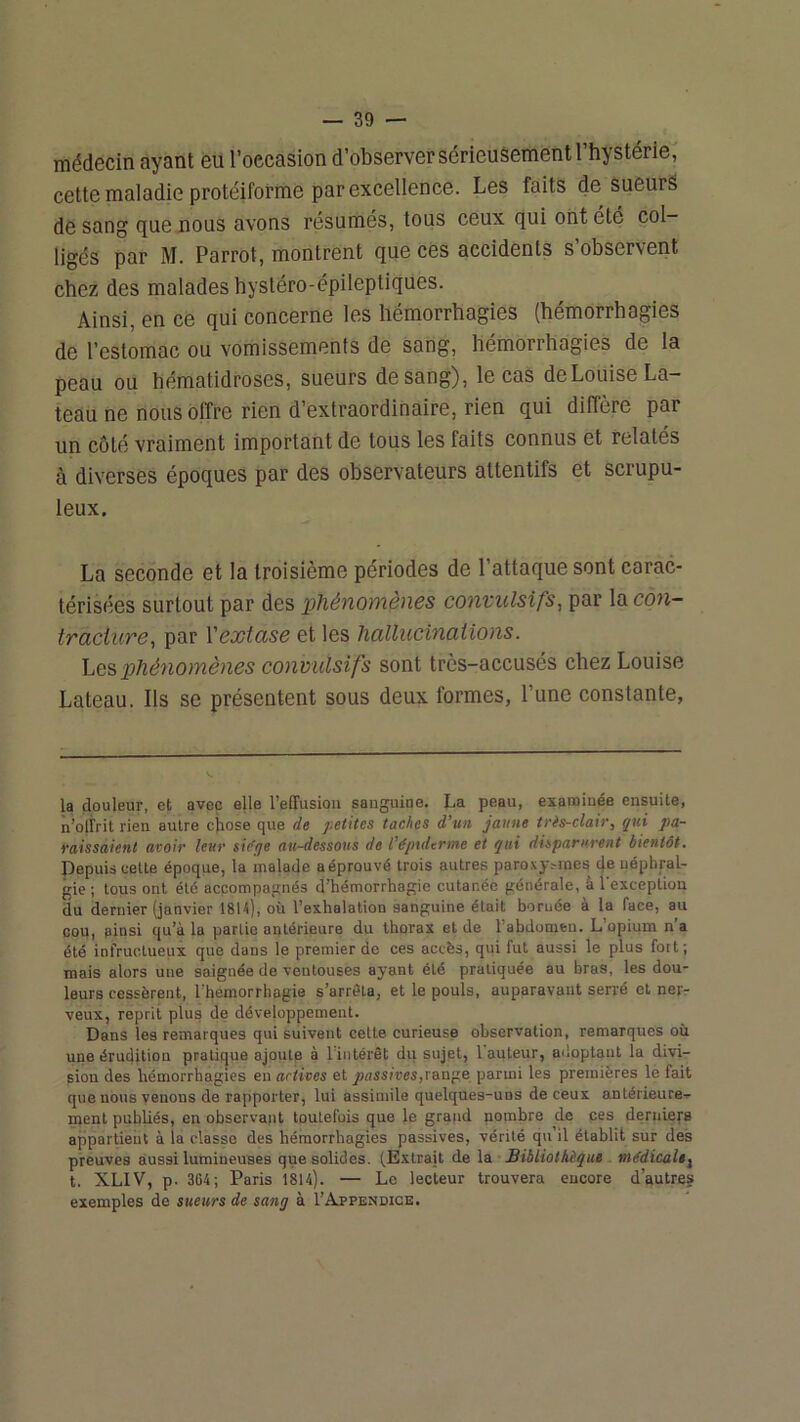 médecin ayant eu l’occasion d’observersérieuSementrhystérie, cette maladie protéiforme par excellence. Les faits de sueurS de sang que nous avons résumés, tous ceux qui ont été col- ligés par M. Parrol, montrent que ces accidents s observent chez des malades hystéro-épileptiques. Ainsi, en ce qui concerne les hémorrhagies (hémorrhagies de l’estomac ou vomissements de sang, hémorrhagies de la peau ou hématidroses, sueurs de sang), le cas de Louise ba- teau ne nous offre rien d’extraordinaire, rien qui diffère par un côté vraiment important de tous les faits connus et relatés à diverses époques par des observateurs attentifs et scrupu- leux. La seconde et la troisième périodes de l’attaque sont carac- térisées surtout par des phénomènes convulsifs, par la con- traciure, par Vextase et les hallucinations. Les phénomènes convulsifs sont très-accusés chez Louise Lateau. Ils se présentent sous deux formes, l’une constante, la douleur, et avec elle l’effusion sanguine. La peau, examinée ensuite, n’offrit rien autre cjiose que de petites taches d’un jaune très-clair, qui pa- raissaient avoir leur sidge au-dessous de l’é/nderme et qui disparurent bientôt. Depuis celte époque, la malaffe aéprouvé trois autres paroxyrmes de uéphral- gie ; tous ont été accompagnés d’hémorrhagie cutanée générale, à 1 exception du dernier (janvier 18U), où l’exhalation sanguine était bornée à la face, au cou, ainsi qu’à la partie antérieure du thorax et de l’abdomen. L’opium n’a été infructueux que dans le premier de ces accès, qui fut aussi le plus fort; mais alors une saignée de ventouses ayant été pratiquée au bras, les dou- leurs cessèrent, l’hémorrhagie s’arrêta, et le pouls, auparavant serré et ner- veux, reprit plus de développement. Dans les remarques qui suivent cette curieuse observation, remarques où une érudition pratique ajoute à l intérêt du sujet, 1 auteur, adoptant la divi- sion des hémorrhagies en actives et passives,ran^e parmi les premières le fait que nous venons de rapporter, lui assimile quelques-uns de ceux antérieure- ment publiés, en observant toutefois que le grand nombre de ces deriiiefs appartient à la classe des hémorrhagies passives, vérité qu’il établit sur des preuves aussi lumineuses que solides. (Extrait de la Bibliothèque médicale^ t. XLIV, p. 364; Paris 1814). — Le lecteur trouvera encore d’autres exemples de sueurs de sang à l’AjeENOiCE.