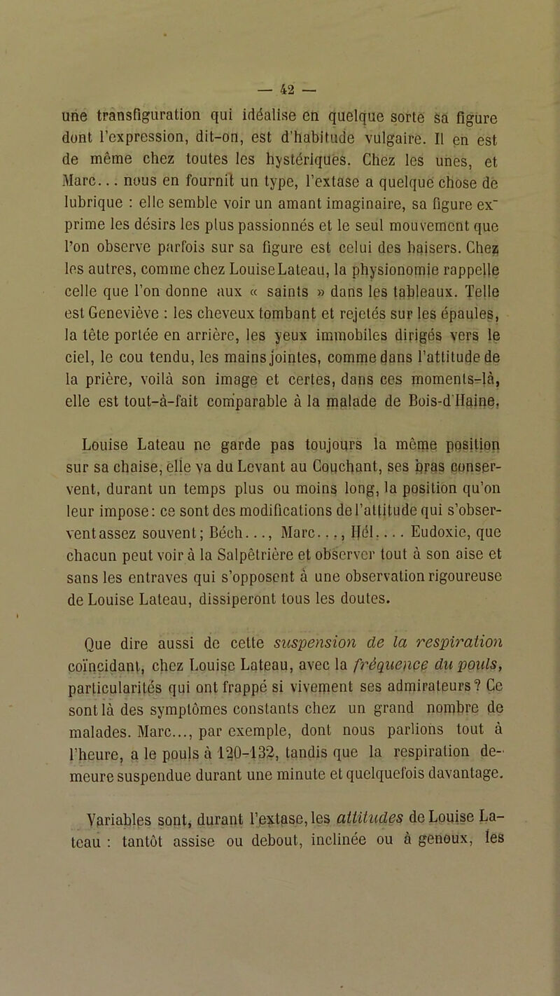 une transfiguration qui idéalise en quelque sorte sa figure dont l’expression, dit-on, est d'habitude vulgaire. Il en est de même chez toutes les hystériques. Chez les unes, et Marc... nous en fournil un type, l’extase a quelque chose de lubrique : elle semble voir un amant imaginaire, sa figure ex' prime les désirs les plus passionnés et le seul mouvement que l’on observe parfois sur sa figure est celui des baisers. Chez; les autres, comme chez LouiseLateau, la physionomie rappelle celle que l’on donne aux « saints » dans les tableaux. Telle est Geneviève : les cheveux tombant et rejetés sur les épaules, la tête portée en arrière, les yeux immobiles dirigés vers le ciel, le cou tendu, les mains jointes, comme dans l’attitude de la prière, voilà son image et certes, dans ces momenls-là, elle est tout-à-fait coihparable à la malade de Bois-d'Haine, Louise Lateau ne garde pas toujours la même position sur sa chaise, elle va du Levant au Couchant, ses qras conser- vent, durant un temps plus ou moins long, la position qu’on leur impose : ce sont des modifications de l’attitude qui s’obser- vent assez souvent; Béch..., Marc..,, Bél.... Eudoxie, que chacun peut voir à la Salpêtrière et observer tout à son aise et sans les entraves qui s’opposent à une observation rigoureuse de Louise Lateau, dissiperont tous les doutes. Que dire aussi de cette suspension de la respiration coïncidant, chez Louise Lateau, avec la fréquence du pouls, particularités qui ont frappé si vivement ses admirateurs? Ce sont là des symptômes constants chez un grand nombre de malades. Marc..., par exemple, dont nous parlions tout à l’heure, a le pouls à 120-132, tandis que la respiration de- meure suspendue durant une minute et quelquefois davantage. Variables sont, durant l’extase, les attitudes de Louise La- teau : tantôt assise ou debout, inciinée ou à genoux, les