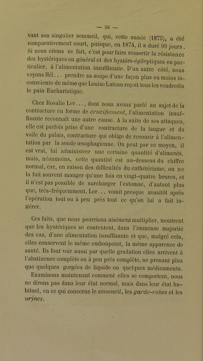 vant son singulier sommeil, qui, cette année (1875), a été comparativement court, puisque, en 1874, il a duré 99 jours. Si nous citons ce fait, c’est pour faire ressortir la résistance des hystériques en général et des hystéro-épileptiques en par- ticulier, à l’alimentation insuffisante. D’un autre coté, nous \oyons Hél... prendre sa soupe d’une façon plus ou moins in- consciente de même que Louise Lateau reçoit tous les vendredis le pain Eucharistique. Chez Rosalie Ler..dont nous avons parlé au sujet de la contracture en forme de cruciriemeni, l’alimentation insuf- fisante reconnaît une autre cause. A la suite de ses attaques, elle est parfois prise d’une contracture de la langue et dû voile du palais, contracture qui oblige de recourir à l’alimen- tation par la sonde oesophagienne. On peut par ce moyen, il est vrai, lui administrer une certaine quantité d’aliments, mais, néanmoins, cette quantité est au-dessous du chiffre normal, car, en raison des difficultés du cathétérisme, on ne la fait souvent manger qu une fois en vingt-quatre heures, et il n est pas possible de surcharger l’estomac, d’autant plus que, très-fréquemment, Ler... vomit presque aussitôt après l’opération tout ou à peu près tout ce qu’on lui a fait in- gérer. Ces faits, que nous pourrions aisément multiplier, montrent que les hystériques se contentent, dans l’immense majorité des cas, d’une alimentation insuffisante et que, malgré cela, elles conservent le même embonpoint, la même apparence de santé. Ils font voir aussi par quelle gradation elles arrivent à l’abstinence complète ou à peu près complète, ne prenant plus que quelques gorgées de liquide ou quelques médicaments. Examinons maintenant comment elles se comportent, nous ne dirons pas dans leur état normal, mais dans leur état ha- bituel, en ce qui concerne le sommeil, les garde-rohes et les urines.