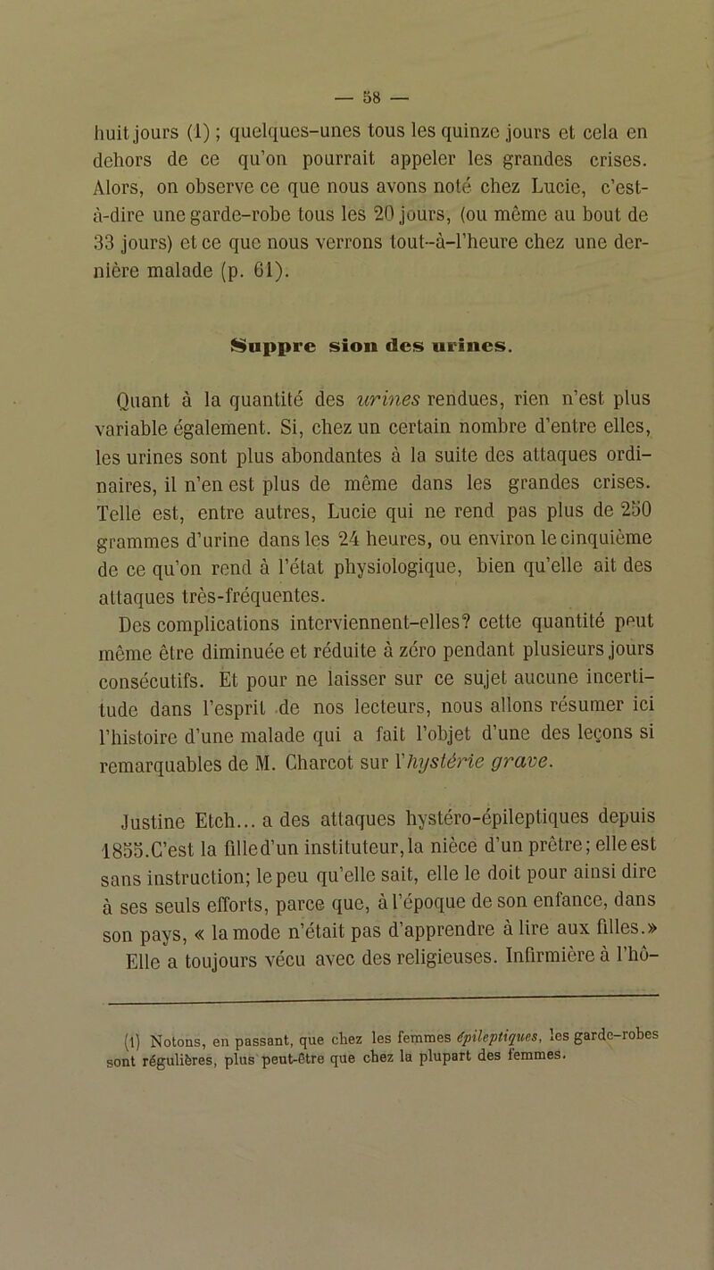 huit jours (1) ; quelques-unes tous les quinze jours et cela en dehors de ce qu’on pourrait appeler les grandes crises. Alors, on observe ce que nous avons noté chez Lucie, c’est- à-dire une garde-robe tous les 20 jours, (ou même au bout de 33 jours) et ce que nous verrons tout-à-l’heure chez une der- nière malade (p. 61). I^uppre sion des urines. Quant à la quantité des urines rendues, rien n’est plus variable également. Si, chez un certain nombre d’entre elles, les urines sont plus abondantes à la suite des attaques ordi- naires, il n’en est plus de même dans les grandes crises. Telle est, entre autres, Lucie qui ne rend pas plus de 250 grammes d’urine dans les 24 heures, ou environ le cinquième de ce qu’on rend à l’état physiologique, bien qu’elle ait des attaques très-fréquentes. Des complications interviennent-elles? cette quantité peut même être diminuée et réduite à zéro pendant plusieurs jours consécutifs. Et pour ne laisser sur ce sujet aucune incerti- tude dans l’esprit .de nos lecteurs, nous allons résumer ici l’histoire d’une malade qui a fait l’objet d’une des leçons si remarquables de M. Charcot sur Xliystérie grave. Justine Etch... a des attaques hystéro-épileptiques depuis 183S.C’est la filled’un instituteur, la nièce d’un prêtre; elle est sans instruction; le peu qu’elle sait, elle le doit pour ainsi dire à ses seuls efforts, parce que, à l’époque de son enfance, dans son pays, « la mode n’était pas d’apprendre à lire aux filles.» Elle a toujours vécu avec des religieuses. Infirmière à l’ho- (1) Notons, en passant, que chez les femmes épihpiques, les garde-robes sont régulières, plus peut-être que chez la plupart des femmes.