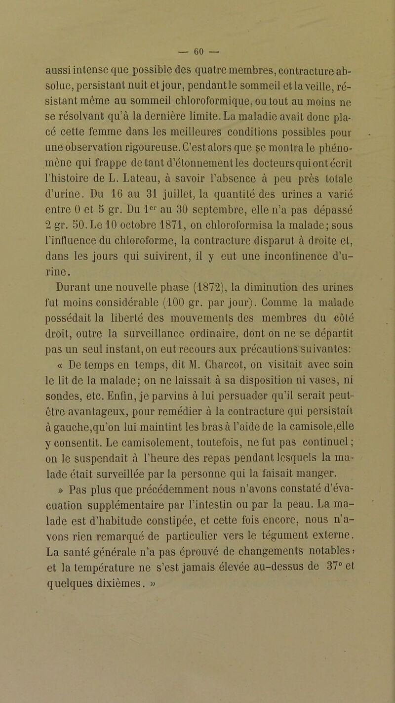 aussi intense que possible des quatre membres, contracture ab- solue, persistant nuit et jour, pendant le sommeil et la veille, ré- sistant même au sommeil chloroformique, ou tout au moins ne se résolvant qu'à la dernière limite. La maladie avait donc pla- cé cette femme dans les meilleures conditions possibles pour une observation rigoureuse. C’est alors que se montra le phéno- mène qui frappe de tant d’étonnement les docteurs qui ont écrit l’histoire de L. Lateau, à savoir l’ahsence à peu près totale d’urine. Du 16 au 31 juillet, la quantité des urines a varié entre 0 et 5 gr. Du 1«‘‘ au 30 septembre, elle n’a pas dépassé 2 gr. SO. Le 10 octobre 1871, on chloroformisa la malade; sous l’influence du chloroforme, la contracture disparut à droite et, dans les jours qui suivirent, il y eut une incontinence d’u- rine. Durant une nouvelle phase (1872), la diminution des urines fut moins considérable (100 gr. par jour). Comme la malade possédait la liberté des mouvements des membres du côté droit, outre la surveillance ordinaire, dont on ne se départit pas un seul instant, on eut recours aux précautions suivantes; « De temps en temps, dit M. Charcot, on visitait avec soin le lit de la malade; on ne laissait à sa disposition ni vases, ni sondes, etc. Enfin, je parvins à lui persuader qu’il serait peut- être avantageux, pour remédier à la contracture qui persistait à gauche,qu’on lui maintint les bras à l’aide de la camisole,elle y consentit. Le camisolement, toutefois, ne fut pas continuel; on le suspendait à l’heure des repas pendant lesquels la ma- lade était surveillée par la personne qui la faisait manger. » Pas plus que précédemment nous n’avons constaté d’éva- cuation supplémentaire par l’intestin ou par la peau. La ma- lade est d’habitude constipée, et cette fois encore, nous n’a- vons rien remarqué de particulier vers le tégument externe. La santé générale n’a pas éprouvé de changements notables > et la température ne s’est jamais élevée au-dessus de 37“ et quelques dixièmes. »