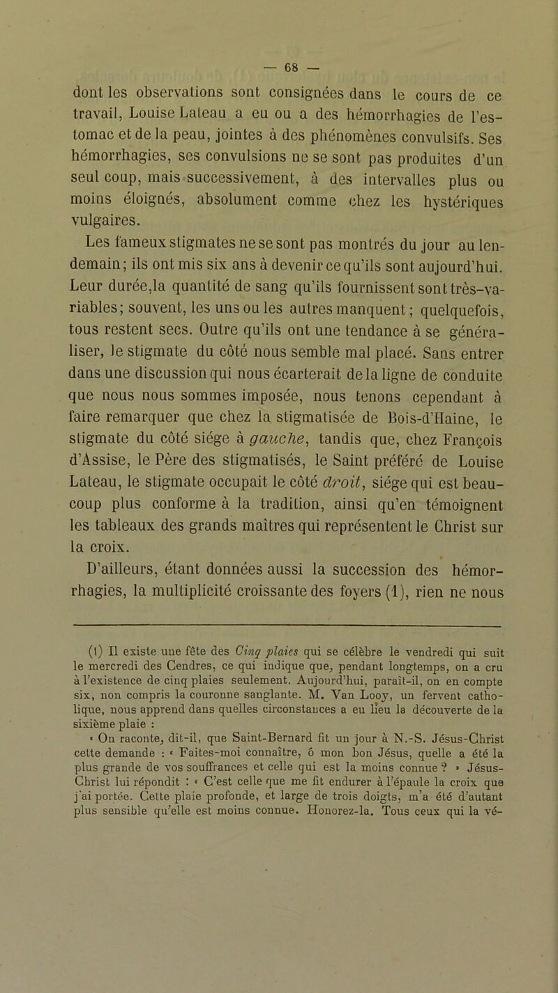 dont les observations sont consignées dans le cours de ce travail, Louise Lateau a eu ou a des hémorrhagies de l’es- tomac et de la peau, jointes à des phénomènes convulsifs. Ses hémorrhagies, ses convulsions ne se sont pas produites d’un seul coup, mais successivement, à des intervalles plus ou moins éloignés, absolument comme chez les hystériques vulgaires. Les fameux stigmates ne se sont pas montrés du Jour au len- demain ; ils ont mis six ans à devenir ce qu’ils sont aujourd’hui. Leur durée,la quantité de sang qu’ils fournissent sont très-va- riables; souvent, les uns ou les autres manquent ; quelquefois, tous restent secs. Outre qu’ils ont une tendance à se généra- liser, le stigmate du côté nous semble mal placé. Sans entrer dans une discussion qui nous écarterait de la ligne de conduite que nous nous sommes imposée, nous tenons cependant à faire remarquer que chez la stigmatisée de Bois-d’Haine, le stigmate du côté siège à gauche, tandis que, chez François d’Assise, le Père des stigmatisés, le Saint préféré de Louise Lateau, le stigmate occupait le côté d7''oit, siège qui est beau- coup plus conforme à la tradition, ainsi qu’en témoignent les tableaux des grands maîtres qui représentent le Christ sur la croix. D’ailleurs, étant données aussi la succession des hémor- rhagies, la multiplicité croissante des foyers (1), rien ne nous (t) Il existe une fête des Cinq plaies qui se célèbre le vendredi qui suit le mercredi des Cendres, ce qui indique que, pendant longtemps, on a cru à l’existence de cinq plaies seulement. Aujourd’hui, paraît-il, on en compte six, non compris la couronne sanglante. M. Van Looy, un fervent catho- lique, nous apprend dans quelles circonstances a eu lieu la découverte de la sixième plaie : ■ On raconte, dit-il, que Saint-Bernard fit un jour à N.-S. Jésus-Christ cette demande : • Faites-moi connaître, ô mon bon Jésus, quelle a été la plus grande de vos souffrances et celle qui est la moins connue ? ■ Jésus- Christ lui répondit : • C’est celle que me fit endurer à l’épaule la croix que j’ai portée. Cette plaie profonde, et large de trois doigts, m’a été d’autant plus sensible qu’elle est moins connue. Houorez-la. Tous ceux qui la vé-