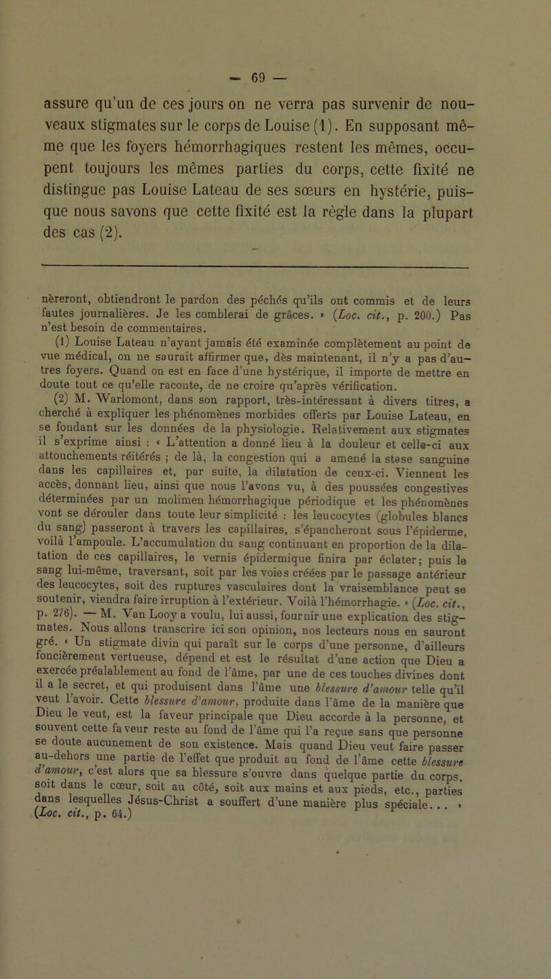 assure qu’un de ces jours on ne verra pas survenir de nou- veaux stigmates sur le corps de Louise (i). En supposant mê- me que les foyers hémorrhagiques restent les mêmes, occu- pent toujours les mêmes parties du corps, cette fixité ne distingue pas Louise Lateau de ses sœurs en hystérie, puis- que nous savons que cette fixité est la règle dans la plupart des cas (2). nèreront, obtiendront le pardon des péchds qu’ils ont commis et de leurs fautes journalières. Je les comblerai de grâces. • {Loc. cit., p. 200.) Pas n’est besoin de commentaires. (1) Louise Lateau n’ayant jamais été examinée complètement au point de vue médical, on ne saurait affirmer que, dès maintenant, il n’y a pas d’au- tres foyers. Quand on est en face d’une hystérique, il importe de mettre en doute tout ce qu’elle raconte, de ne croire qu’après vérification. (2) M. Warlomont, dans son rapport, très-intéressant à divers titres, a cherché à expliquer les phénomènes morbides offerts par Louise Lateau, en se fondant sur les données de la physiologie. Relativement aux stigmates il s exprime ainsi : « L’attention a donné lieu à la douleur et celle-ci aux attouchements réitérés ; de là, la congestion qui a amené la stase sanguine dans les capillaires et, par suite, la dilatation de ceux-ci. Viennent les accès, donnant lieu, ainsi que nous l’avons vu, à des poussées congestives déterminées par un molimen hémorrhagique périodique et les phénomènes vont se dérouler dans toute leur simplicité : les leucocytes (globules blancs du sang) passeront à travers les capillaires, s’épancheront sous l’épiderme, voilà l’ampoule. L’accumulation du sang continuant en proportion de la dila- tation de ces capillaires, le vernis épidermique finira par éclater; puis le sang lui-même, traversant, soit par les voies créées par le passage antérieur des leucocytes, soit des ruptures vasculaires dont la vraisemblance peut se soutenir, viendra faire irruption à l’extérieur. Voilà l’hémorrhagie. » (Zoc. cit,, p. 2/6). M. Van Looy a voulu, lui aussi, fournir une explication des stig- mates. Nous allons transcrire ici son opinion, nos lecteurs nous en sauront gré. « Un stigmate divin qui paraît sur le corps d’une personne, d’ailleurs foncièrement vertueuse, dépend et est le résultat d’une action que Dieu a exercée préalablement au fond de l’âme, par une de ces touches divines dont il a le secret, et qui produisent dans l’âme une hlessure d’amour telle qu’il veut l’avoir. Cette blessure d’amour, produite dans l’âme de la manière que Dieu le veut, est la faveur principale que Dieu accorde à la personne, et souvent cette faveur reste au fond de l’âme qui l’a reçue sans que personne se doute aucunement de son existence. Mais quand Dieu veut faire passer au-dehors une partie de l’effet que produit au fond de l’âme cette blessure d amour, c est alors que sa blessure s’ouvre dans quelque partie du corps, soit dans le cœur, soit au côté, soit aux mains et aux pieds, etc., parties dans lesquelles Jésus-Christ a souffert d’une manière plus spéciale . • (Xoc. cit., p. 64.) r r ■