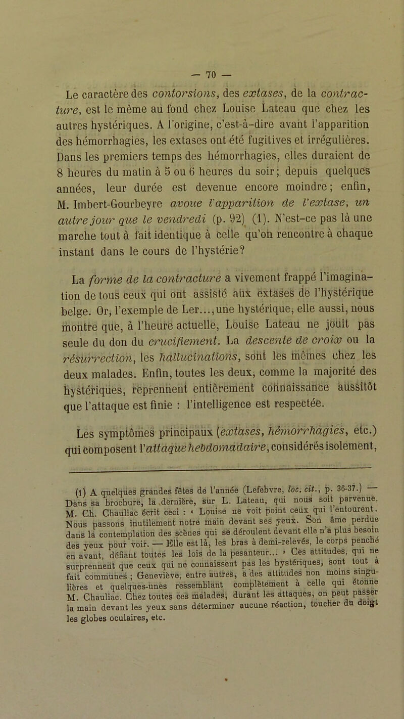 Le caractère des contorsions, des extases, de la contrac- ture, est le même au fond chez Louise Lateau que chez les autres hystériques. A l’origine, c’est-à-dire avant l’apparition des hémorrhagies, les extases ont été fugitives et irrégulières. Dans les premiers temps des hémorrhagies, elles duraient de 8 heures du matin à 5 ou 6 heures du soir ; depuis quelques années, leur durée est devenue encore moindre ; enfin, M. Imbert-Gourbeyre avoue l'apparition de l’extase, un autre jour que le vendredi (p. 92)^ (1). N’est-ce pas là une marche tout à fait identique à celle qu’on rencontre à chaque instant dans le cours de l’hystérie? La forme de la contracture a vivement frappé l’imagina- tion de tous ceux qui ont assisté aiix extases de l’hystérique belge. Or, l’exemple de Ler...,une hystérique, elle aussi, nous montre que, à l’heure actuelle, Louise Lateau ne jouit pas seule du don du crucifiement. La descente de croix ou la résurrection, les hallucinations, sont les mômes chez les deux malades. Enhu, toutes les deux, comme la majorité des hystériques, reprennent entièrement connaissance aussitôt que l’attaque est finie : l’intelligence est respectée. Les symptômes principaux [extases, hémorrhagies, etc.) qui Composent l'attaque hebdomadaire, considérés isolement. (l) A quelques grandes fêtes dé l’année (Lefebvre, loc. cit., p. 36-37.) Dans sa brochure, la ,dernière, sur L. Lateau, qui noiis soit^ parvenue. M Ch Chauliac écrit cëci : « Louise ne voit point ceux qui l’entourent. Nous passons inutilement notre main devant ses yeux. Son ânae perdue dans là contemplation des scènes qui se déroulent devant elle n’a plus besoin des yeux pour voir. — Elle est là, les bras à demi-relevés, le corps penche en avant, défiant toutes les lois de la pesanteur... » Cés altitudes, qui ne surprennent que ceux qui ne connaissent pas les hystériques, sont tout a fait communes ; Geneviève, entre autres, a des attitudes non moins singu- lières et quelques-unes ressemblant complètement à celle qui étonne M. Chauliac. Chez toutes ces malades, durant les attaques, on peut passer la main devant les yeux sans déterminer aucune réaction, toucher du doigt les globes oculaires, etc.