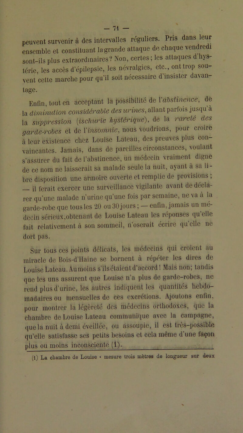 peuvent survenir à des intervalles réguliers. Pris dans leur ensemble et constituant lagrande attaque de chaque vendredi sont-ils plus extraordinaires? Non, certes ; les attaques d’hys- térie, les accès d’épilepsie, les névralgies, etc., ont trop sou- vent cette marche pour qu’il soit nécessaire d’insister davan- tage. Enfin, tout en acceptant la possibilité de 1 a&siineiice, de la diminution considérable des urines, allant parfois jusqu à la suppression [ischurie Mjstérique), de la rareté des garde-robes et de Vinsomnie, nous voudrions, pour croire à leur existence chez Louise Lateau, des preuves plus con- vaincantes. Jamais, dans de pareilles circonstances, voulant s’assurer du fait de l’abstinence, un médecin vraiment digne de ce nom ne laisserait sa malade seule la nuit, ayant à sa li - bre disposition une armoire ouverte et remplie de provisions ; il ferait exercer une surveillance vigilante avant de décla- rer qu’une malade n’urine qu’une lois par semaine, ne\a à la garde-robe que tous les 20 ou 30 jours ; — enfin, jamais un mé- decin sérieux,obtenant de Louise Lateau les réponses qu elle fait relativement à son sommeil, n’oserait écrire qu’elle ne dort pas. Sur tous ces points délicats, les médecins qui croient au miracle de Bois-d’Haine se bornent à répéter les dires de Louise Lateau. Au moins s’ils étaient d’accord! Mais non; tandis que les uns assurent que Louise n’a plus de garde-robes, ne rend plus d’urine, les autres indiquent les quantités hebdo- madaires ou mensuelles de ces excrétions. Ajoutons enfin, pour montrer la légèreté des médecins orthodoxes, que la chambre de Louise Lateau communique avec la campagne, •juela nuit à demi éveillée, ou assoupie, il est très—possible qu’elle satisfasse ses petits besoins et cela même d’une façon plus ou moins inconsciente (1). ^ , (1) La chambre de Louise « mesure trois mètres de longueur sur deux