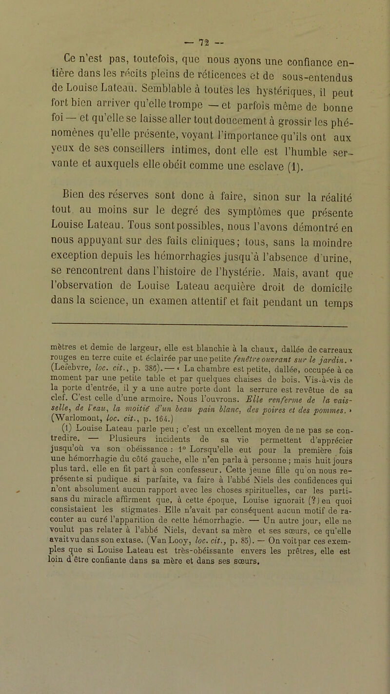 Cg n Gst p3S, toutGfois, c|uc nous oyons uns confioncG 6n— tière dans les rdcits pleins de réticences et de sous-entendus de Louise Lateau. Semblable à toutes les hystéricfues, il peut fort bien arriver qu’elle trompe —et parfois même de bonne foi et qu elle se laisse aller tout doucement à grossir les phé- nomènes qu’elle présente, voyant l’importance qu’ils ont aux yeux de ses conseillers intimes, dont elle est l’humble ser- vante et auxquels elle obéit comme une esclave (1). Bien des réserves sont donc à taire, sinon sur la réalité tout au moins sur le degré des symptômes que présente Louise Lateau. fous sont possibles, nous l’avons démontré en nous appuyant sur des faits cliniques; tous, sans la moindre exception depuis les hémorrhagies jusqu'à l’absence d'urine, se rencontrent dans l’histoire de l’hystérie. Mais, avant que l’observation de Louise Lateau acquière droit de domicile dans la science, un examen attentif et fait pendant un temps mètres et demie de largeur, elle est blanchie à la chaux, dallée de carreaux rouges en terre cuite et éclairée par une petitesur le jardin. ■ (Lefebvre, loc. cit., p. 386).— « La chambre est petite, dallée, occupée à ce moment par une petite table et par quelques chaises de bois. Vis-à-vis de la porte d’entrée, il y a une autre porte dont la serrure est revêtue de sa clef. C’est celle d’une armoire. Nous l’ouvrons. TUle renferme de la vais- selle^ de l eau, la moitié d’un beau pain blanc, des poires et des pommes. • (Warlomont, loc. cit., p. 164.) (l) Louise Lateau parle peu ; c’est un excellent moyen de ne pas se con- tredire. — Plusieurs incidents de sa vie permettent d’apprécier jusqu’où va son obéissance : 1° Lorsqu’elle eut pour la première fois une hémorrhagie du côté gauche, elle n’en parla à personne ; mais huit jours plus tard, elle en fit part à son confesseur. Cette jeune fille qu on nous re- présente si pudique si parfaite, va faire à l’abbé Niels des confidences qui n’ont absolument aucun rapport avec les choses spirituelles, car les parti- sans du miracle affirment que, à cette époque, Louise ignorait (? ) eu quoi consistaient les stigmates. Elle n’avait par conséquent aucun motif de ra- conter au curé l’apparition de cette hémorrhagie. — Un autre jour, elle ne voulut pas relater à l’abbé Niels, devant sa mère et ses sœurs, ce qu’elle avaitvudans son extase. (VanLooy, loc. cit., p. 85). — Onvoitpar ces exem- ples que si Louise Lateau est très-obéissante envers les prêtres, elle est loin d être confiante dans sa mère et dans ses sœurs.