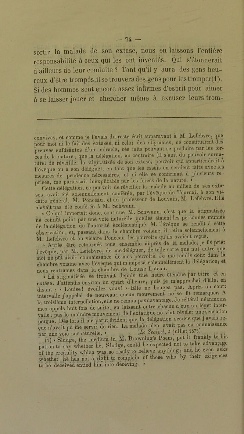 sortir la malade de son extase, nous en laissons l’entière responsabilité à ceux qui les ont inventés. Qui s’étonnerait d’ailleurs de leur conduite ? Tant qu’il y aura des gens heu- reux d’être trompés,il se trouvera des gens pour lestromper(l). Si des hommes sont encore assez infirmes d’esprit pour aimer à se laisser jouer et chercher même à excuser leurs trom- convives, et comme je l’avais du reste écrit auparavant à M. Lefebvre, que pour moi ni le fait des extases, ni celui des stiprraates, ne constituaient des preuves sufdsàntes d’un miracle, ces faits pouvant se produire par les for* *» ces de la nature ; que la délégation, au controire (il s’agit du pouvoir surna- turel de réveilller la stigmatisée de son extase, pouvoir qui appartiendrait a l’évêque ou à son délégué), en tant que les essais en seraient faits avec les mesures de prudence nécessaires, et si elle se confirmait à plusieurs re- prises, me paraissait inexplicable par les forces de la nature. • Cette délégation, ce pouvoir de réveiller la malade au milieu de ses exta- ses, avait été solennellement conférée, par l’évêque de Tournai, à son vi- caire général, M. Ponceau, et au professeur de Louvain, M. Lefebvre. Elle n’avait pas été conférée à M. Scbwann. • Ce qui importait donc, continue M. Scbwann, c’est que la stigmatisée ne connût point par une voie naturelle quelles étaient les personnes munies de la délégation de l’autorité ecclésiastique. M. l’évêque se rendit a cette observation, et, passant dans la chambre voisine, il retira solennellement a il. Lefebvre et au vicaire Ponceau les pouvoirs qu ils avaient reçus. » Après être retournés tous ensemble auprès de la malade, je fis prier l’évêque, par M. Lefebvre, de me déléguer, de telle sorte que nul autre que moi ne pût avoir ’connaissance dé mes pouvoirs. Je me rendis donc dans la chambre voisine avec l’évêque qui m’imposa solennellement la délégation; et nous rentrâmes dans la chambre de Louise Lateau. » La stigmatisée se trouvait depuis üue heure étendue par terre et en extase. J’attendis environ un quart d’heure, puis je m’approchai delle, eu disant : « Louise! éveillez-vous! »■ Elle ne bougea pas. Après un court intervalle j’appelai de nouveau; aucun mouvement ne se fit remarquer. A la troisième interpellation, elle ne remua pas davantage. Je réitérai néanmoins mes appels huit fois de suite, en laissant entre chacun d eux un léger inter- valle-pas le moindre mouvement de l’extatique ne vint révéler une sensation perçue. Dès lors,il me parut évident que la délégation secrète que j avais re- çue n’avait pu me servir de rien. La malade n’en avait pas eu connaissance par une voie surnaturelle. • Scalpel, 4 juillet 1875). (l) . Sludge, the medium in M. Browning’s Poem, put it frankly to his patron to sav whether he, Sludge, could be expected not to take advantap of the credulity which wap so ready to helieve aiiything ; and he even asks whether hè bas not a right to complain of those who by their exigences to be deceived entied him into deceving. •