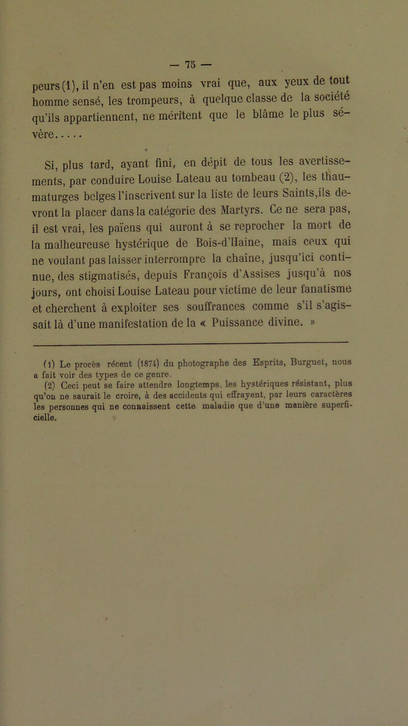 -75 — peurs (1), il n’en est pas moins vrai que, aux yeux de tout homme sensé, les trompeurs, à quelque classe de la société qu’ils appartiennent, ne méritent que le blâme le plus sé- vère » Si, plus tard, ayant fini, en dépit de tous les avertisse- ments, par conduire Louise Lateau au tombeau (2), les thau- maturges belges l’inscrivent sur la liste de leurs Saints,ils de- vront la placer dans la catégorie des Martyrs. Ce ne sera pas, il est vrai, les païens qui auront à se reprocher la mort de la malheureuse hystérique de Bois-d’Haine, mais ceux qui ne voulant pas laisser interrompre la chaîne, jusqu’ici conti- nue, des stigmatisés, depuis François d’Assises jusqu’à nos jours, ont choisi Louise Lateau pour victime de leur fanatisme et cherchent à exploiter ses souffrances comme s’il s’agis- sait là d’une manifestation de la « Puissance divine. » (1) Le procès récent (1874) du photographe des Esprits, Burguet, nous a fait voir des types de ce genre. (2) Ceci peut se faire attendre longtemps, les hystériques résistant, plus qu’ou ne saurait le croire, à des accidents qui effrayent, par leurs caractères les personnes qui ne connaissent cette maladie que d’une manière superfi- cielle.