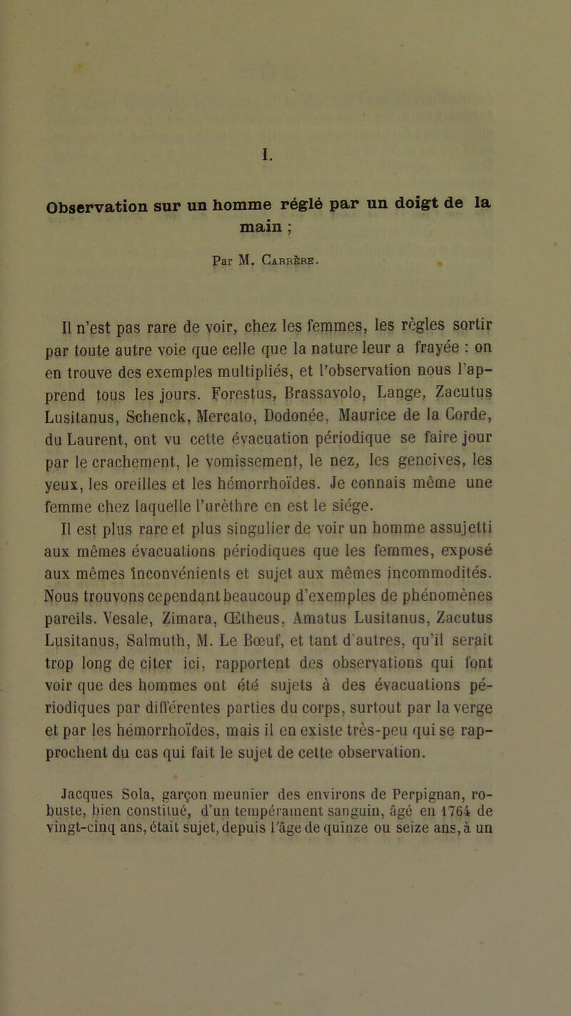 I. Observation sur un homme réglé par un doigt de la main ; Par M. Carrère. Il n’est pas rare de voir, chez les femmes, les règles sortir par toute autre voie que celle que la nature leur a frayée : on en trouve des exemples multipliés, et l’observation nous l’ap- prend tous les jours. Forestus, Brassavolo, Lange, Zacutus Lusitanus, Schenck, Mercato, Dodonée, Maurice de la Corde, du Laurent, ont vu cette évacuation périodique se faire jour par le crachement, le vomissement, le nez, les gencives, les yeux, les oreilles et les hémorrhoïdes. Je connais même une femme chez laquelle l’urèthre en est le siège. Il est plus rare et plus singulier de voir un homme assujetti aux mêmes évacuations périodiques que les femmes, exposé aux mêmes inconvénients et sujet aux mêmes incommodités. Nous trouvons cependant beaucoup d’exemples de phénomènes pareils. Vesale, Zimara, Œtheus, Amatus Lusitanus, Zacutus Lusitanus, Salmuth, M. Le Bœuf, et tant d’autres, qu’il serait trop long de citer ici, rapportent des observations qui font voir que des hommes ont été sujets à des évacuations pé- riodiques par diflérentes parties du corps, surtout par la verge et par les hémorrhoïdes, mais il en existe très-peu qui se rap- prochent du cas qui fait le sujet de cette observation. Jacques Sola, garçon meunier des environs de Perpignan, ro- buste, bien constitué, d’un tempérament sanguin, âgé en 1764 de vingt-cinq ans, était sujet, depuis l’âge de quinze ou seize ans, à un