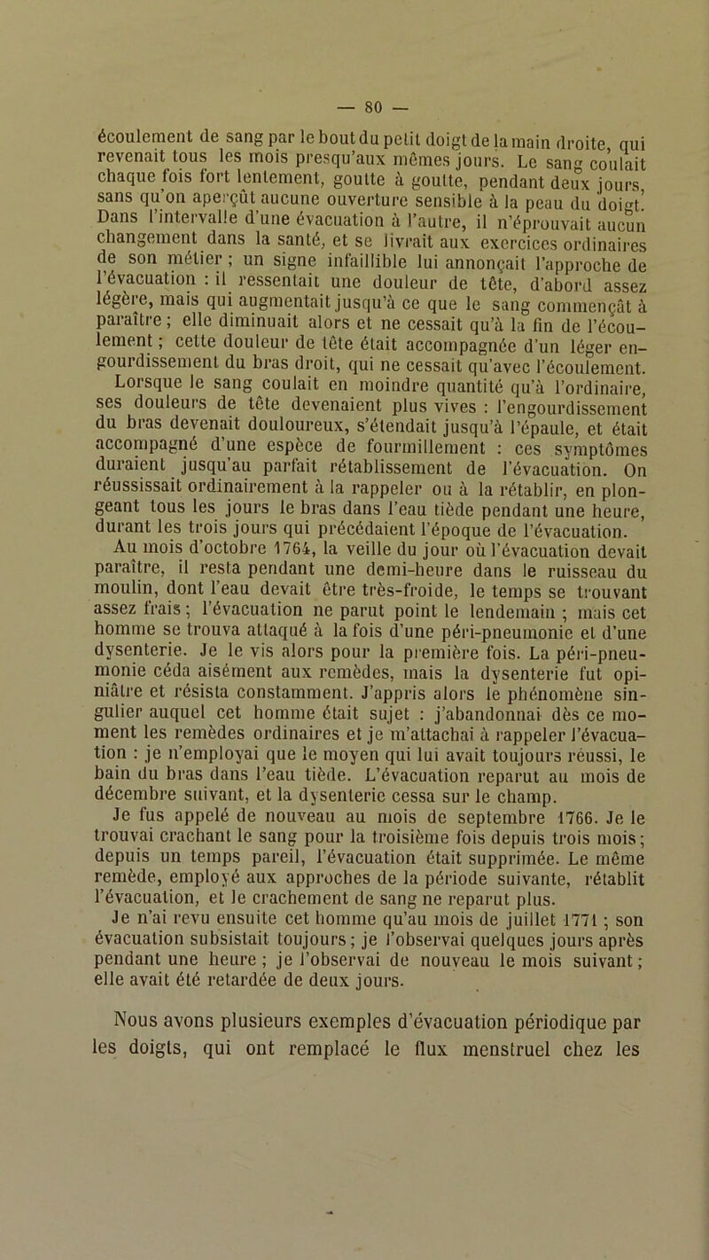 écoulement de sang par le bout du petit doigt de la main droite qui revenait tous les mois presqu’aux mômes jours. Le sang coulait chaque fois fort lentement, goutte à goutte, pendant deux jours sans qu’on aperçûUaucune ouverture sensible à la peau du doigt! Dans linteivalle dune évacuation a l’autre, il n’éprouvait aucun changement dans la santé, et se livrait aux exercices ordinaii’cs de son métier ; un signe intaillible lui annonçait l’approche de l’évacuation : il ressentait une douleur de tôte, d’abord assez légère, mais qui augmentait Jusqu’à ce que le sang commençât à paraître ; elle diminuait alors et ne cessait qu’à la fin de l’écou- lement ; cette douleur de tôte était accompagnée d'un léger en- gourdissement du bras droit, qui ne cessait qu’avec l’écoulement. Lorsque le sang coulait en moindre quantité qu’à l’ordinaire, ses douleui's de tête devenaient plus vives : l’engourdissement du bras devenait douloureux, s’étendait jusqu’à l’épaule, et était accompagné d’une espèce de fourmillement : ces symptômes duraient jusqu au parfait rétablissement de l’évacuation. On réussissait ordinairement à la rappeler ou à la rétablir, en plon- geant tous les jours le bras dans l’eau tiède pendant une heure, durant les trois jours qui précédaient l’époque de l’évacuation. Au mois d’octobre 1764, la veille du jour où l’évacuation devait paraître, il resta pendant une demi-heure dans le ruisseau du moulin, dont l’eau devait être très-froide, le temps se ti'ouvant assez trais ; l’évacuation ne parut point le lendemain ; mais cet homme se trouva attaqué à la fois d’une péri-pneumonie et d’une dysenterie. Je le vis alors pour la première fois. La péiâ-pneu- monie céda aisément aux remèdes, mais la dysenterie fut opi- niâtre et résista constamment. J’appris alors le phénomène sin- gulier auquel cet homme était sujet : j’abandonnai dès ce mo- ment les remèdes ordinaires et je m’attachai à rappeler l’évacua- tion : je n’employai que le moyen qui lui avait toujours réussi, le bain du bras dans l’eau tiède. L’évacuation reparut au mois de décembre suivant, et la dysenterie cessa sur le champ. Je fus appelé de nouveau au mois de septembre 1766. Je le trouvai crachant le sang pour la troisième fois depuis trois mois ; depuis un temps pareil, l’évacuation était supprimée. Le môme remède, employé aux approches de la période suivante, rétablit l’évacuation, et le crachement de sang ne reparut plus. Je n’ai revu ensuite cet homme qu’au mois de juillet 177t ; son évacuation subsistait toujours; je l’observai quelques jours après pendant une heure ; je l’observai de nouveau le mois suivant ; elle avait été retardée de deux jours. Nous avons plusieurs exemples d’évacuation périodique par les doigts, qui ont remplacé le flux menstruel chez les