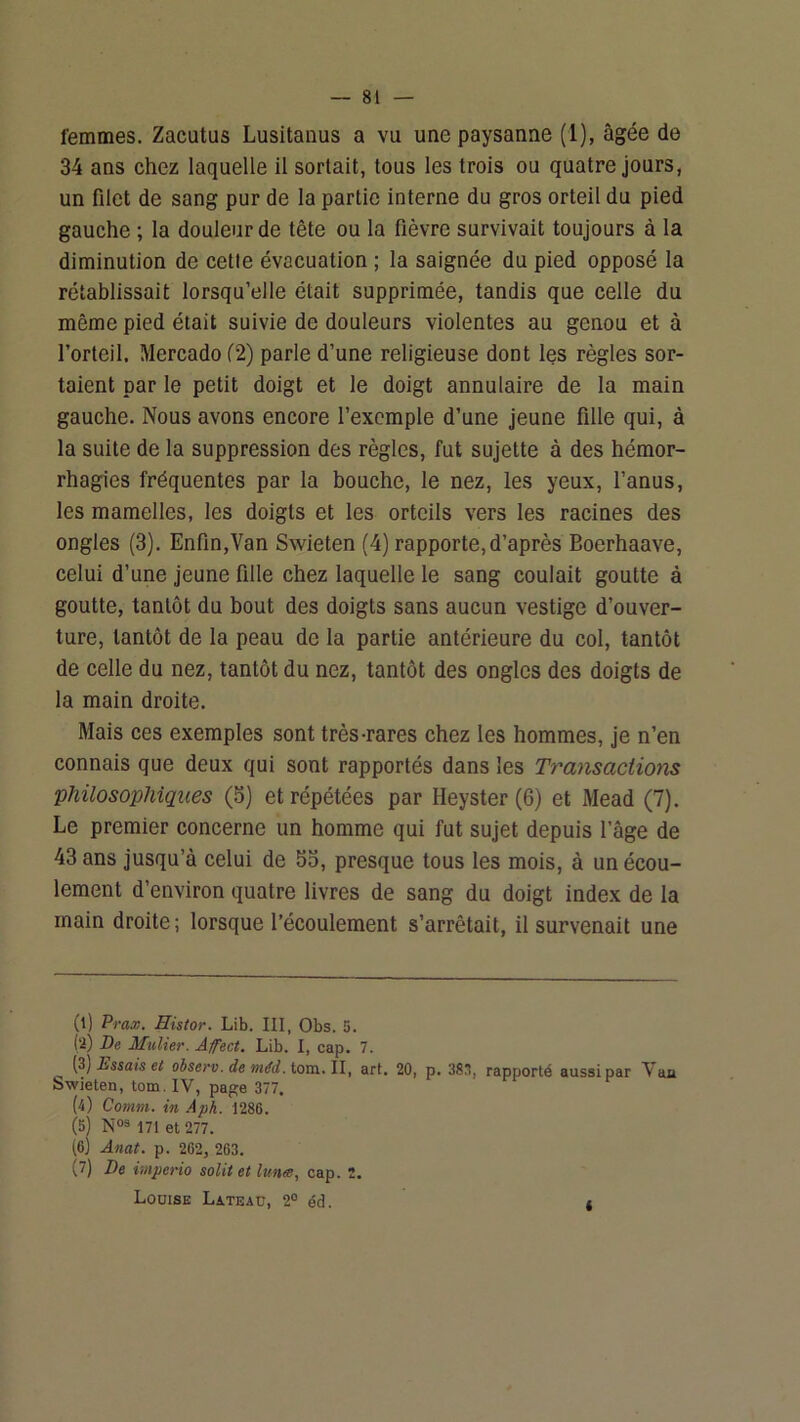 femmes. Zacutus Lusitanus a vu une paysanne (1), âgée de 34 ans chez laquelle il sortait, tous les trois ou quatre jours, un filet de sang pur de la partie interne du gros orteil du pied gauche ; la douleur de tête ou la fièvre survivait toujours à la diminution de cetle évacuation ; la saignée du pied opposé la rétablissait lorsqu’elle était supprimée, tandis que celle du même pied était suivie de douleurs violentes au genou et à l’orteil. Mercado f2) parle d’une religieuse dont les règles sor- taient par le petit doigt et le doigt annulaire de la main gauche. Nous avons encore l’exemple d’une jeune fille qui, à la suite de la suppression des règles, fut sujette à des hémor- rhagies fréquentes par la bouche, le nez, les yeux, l’anus, les mamelles, les doigts et les orteils vers les racines des ongles (3). Enfin,Van Swieten (4) rapporte, d’après Boerhaave, celui d’une jeune fille chez laquelle le sang coulait goutte à goutte, tantôt du bout des doigts sans aucun vestige d’ouver- ture, tantôt de la peau de la partie antérieure du col, tantôt de celle du nez, tantôt du nez, tantôt des ongles des doigts de la main droite. Mais ces exemples sont très-rares chez les hommes, je n’en connais que deux qui sont rapportés dans les Transactions philosophiques (5) et répétées par Heyster (6) et Mead (7). Le premier concerne un homme qui fut sujet depuis l’âge de 43 ans jusqu’à celui de 55, presque tous les mois, à un écou- lement d’environ quatre livres de sang du doigt index de la main droite; lorsque l’écoulement s’arrêtait, il survenait une (l) Prax. Histor. Lib. III, Obs. 5. (а) De MuUer. Âfect. Lib. I, cap. 7. (3) Dssais e( o6se>'v. de tom. II, art. 20, p. 38ü, rapporté aussi par Vaa Swieten, tom. IV, page 377. (i) Comm. in Aph. 1286. (5) 171 et 277. (б) Anat. p. 262, 263. (7) De imperio solit et lune, cap. 2, Louise Lateau, 2° éd. *