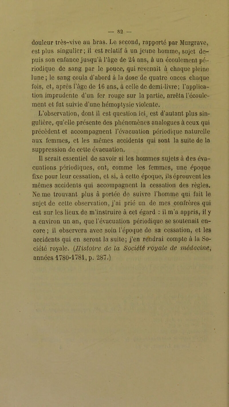 douleur très-vive au bras. Le second, rapporté par Murgrave, est plus singulier; il est relatif à un jeune homme, sujet de- puis son enfance jusqu’à l’âge de 24 ans, à un écoulement pé- riodique de sang par le pouce, qui revenait à chaque pleine lune; le sang coula d’abord à la dose de quatre onces chaque fois, et, après l’âge de 16 ans, à celle de demi-livre; l’applica- tion imprudente d’un fer rouge sur la partie, arrêta l’écoule- ment et fut suivie d’une hémoptysie violente. L’ohservalion, dont il est question ici^ est d’autant plus sin- gulière, qu’elle présente des phénomènes analogues à ceux qui précèdent et accompagnent l’évacuation périodique naturelle aux femmes, et les mêmes accidents qui sont la suite de la suppression de cette évacuation. Il serait essentiel de savoir si les hommes sujets à des éva- cuations périodiques, ont, comme les femmes, une époque fixe pour leur cessation, et si, à celte époque, ils éprouvent les mêmes accidents qui accompagnent la cessation des règles. Ne me trouvant plus à portée de suivre l’homme qui fait le sujet de cette observation, j’ai prié un de mes confrères qui est sur les lieux de m’instruire à cet égard : il m’a appris, il y a environ un an, que l’évacuation périodique se soutenait en- core ; il observera avec soin l’époque de sa cessation, et les accidents qui en seront la suite; j’en rendrai compte à la So- ciété royale. {Histoire de la Société royale de médecine, années 1780-1781, p. 287.)