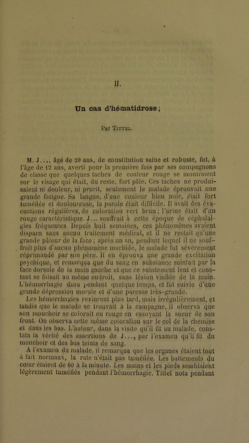 II. Un cas d’hématidrose ; Pai Tittel. M. J..., âgé de 20 ans, de constitution saine et robuste, fut, à l’âge de 12 ans, averti pour la première fois par ses compagnons de classe que quelques taches de couleur rouge se montraient sur le visage qui était, du reste, fort pâle. Ces taches ne produi- saient ni douleur, ni prurit, seulement le malade éprouvait une grande fatigue. Sa langue, d’une couleur bleu noir, était fort tuméliée et douloureuse, la parole était difficile. Il avait des éva- cuations régulières,de coloration vert brun; Turine était d’un rouge caractéristique. J... souftVait à cette époque de céphalal- gies fréquentes Depuis huit semaines, ces phénomènes avaient disparu sans aucun traitement médical, et il ne restait qu’une grande pâleur de la face ; après un an, pendant lequel il ne souf- frait plus d’aucun phénomène morbide, le malade fut sévèrement réprimandé par son père. Il en éprouva une grande e.vcitation psychique, et remarqua que du sang en substance suintait par la face dorsale de ia main gauche et que ce suintement lent et cons- tant se faisait au même endroit, sans lésion visible de la main. L’hémorrhagie dura pendant quelque temps, et fut suivie d’une grande dépression morale et d’une paresse très-grande. Les hémorrhagies revinrent plus tard, mais irrégulièrement, et tandis que le malade se trouvait à la campagne, il observa que son mouchoir se colorait en rouge en essuyant la sueur de son front. On observa cette même coloration sur le col de la chemise et dans les bas. L’auteur, dans la visite qu’il lit au malade, cons- tata la vérité des assertions de J..., par l’examen qu’il lit du mouchoir et dos bas teints de sang. A 1 examen du malade, il remarqua que les organes étaient tout a tait normaux, la rate n’était pas tuméfiée. Les battements du cœur étaient de 60 à la minute. Les mains et les pieds semblaient légèrement tuméfiés pendant l’hémorrhagie. Tittel nota pendant