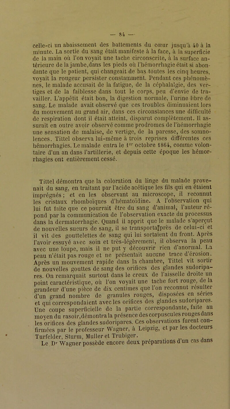 celle-ci un abaissement des batlemenls du cœur jusqu’à 40 à la minute. La sortie du sang était manifeste à la face, à la superficie de la main où l’on voyait une tache circonscrite, à la surface an- térieure de la jambe,dans les pieds où l’hémorrhagie était si abon- dante que le patient, qui changeait de bas toutes les cinq heures, voyait la rougeur persister constamment. Pendant ces phénomè- nes, le malade accusait de la fatigue, de la céphalalgie, des ver- tiges et de la faiblesse dans tout le corps, peu d’envie de tra- vailler. L’appétit était bon, la digestion normale, l’urine libre de sang. Le malade avait observé que ces troubles diminuaient lors du mouvement au grand air, dans ces circonstances une difficulté de respiration dont il était atteint, disparut complètement. Il as- surait en outre avoir observé comme prodromes de l’hémorrhagie une sensation de malaise, de vertige, de la paresse, des somno- lences. Tiltel observa lui-même à trois reprises différentes ces hémorrhagies. Le malade entra le 1°'’ octobre 1864, comme volon- taire d’un an dans l’artillerie, et depuis cette époque les hémor- rhagies ont entièrement cessé. Tittel démontra que la coloration du linge du malade prove- nait du sang, en traitant par l’acide acétique les fils qui en étaient imprégnés; et en les observant au microscope, il reconnut les cristaux rhomboïques d’hématoïdine. A l’observation qui lui fut faite que ce pourrait être du sang d’animal, l’auteur ré- pond par la communication de l’observation exacte du processus dans la dermatorrhagie. Quand il apprit que le malade s’aperçut de nouvelles sueurs de sang, il se transportafprès de celui-ci et il vit des gouttelettes de sang qui lui sortaient du front. Après l’avoir essuyé avec soin et très-légèrement, il observa la peau avec une loupe, mais il ne put y découvrir rien d anormal. La peau n’était pas rouge et ne présentait aucune trace d’érosion. Après un mouvement rapide dans la chambre, Tittel vit sortir de nouvelles gouttes de sang des orifices des glandes sudoripa- res. On remarquait surtout dans le creux de l’aisselle droite un point caractéi’istique, où Ton voyait une tache fort rouge, de la grandeur d’une pièce de dix centimes que 1 on reconnut l'ésulter d’un grand nombre de granules rouges, disposées en séries et qui correspondaient avec les orifices des glandes sudoripaies. Une coupe superficielle de la partie correspondante, faite au moyen du rasoir,démontra la présence des corpuscules rouges dans les orifices des glandes sudoripares. Ces observations furent con- firmées par le professeur Wagner, à Leipzig, et par les docteurs Turfelder, Sturm, Muller et Trubiger. Le D-- Wagner possède encore deux préparations d un cas dans