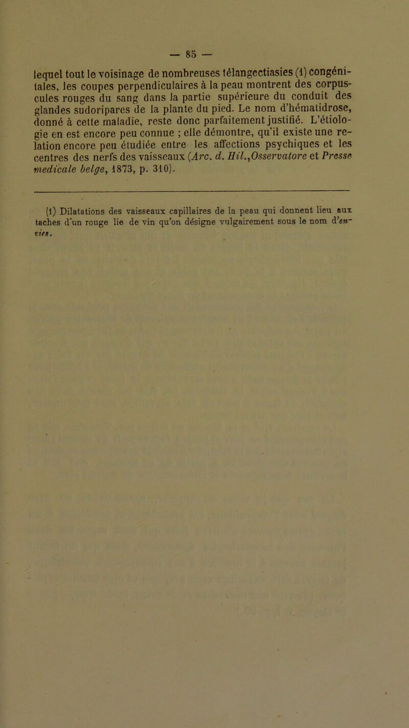 lequel tout le voisinage de nombreuses lélangectiasies (i) congéni- tales, les coupes perpendiculaires à la peau montrent des corpus- cules rouges du sang dans la partie supérieure du conduit des glandes sudoriparcs de la plante du pied. Le nom d’hématidrose, donné à cette maladie, reste donc parfaitement justifié- L’étiolo- gie en est encore peu connue ; elle démontre, qu’il existe une re- lation encore peu étudiée entre les affections psychiques et les centres des nerfs des vaisseaux (Arc. d. Hil.,Osservatore et Presse medicale belge, 1873, p. 310). (l) Dilatations des vaisseaux capillaires de la peau qui donnent lieu aux taches d'un rouge lie de vin qu’on désigne vulgairement sous le nom d’««- r»M.