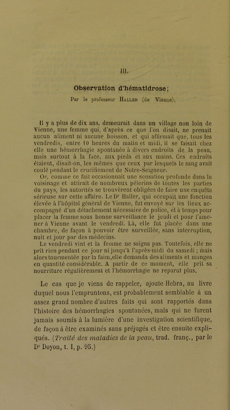 Observation d’hématidrose ; Par le professeur Halleb (de Vienne). Il y a plus de dix ans, demeurait dans un village non loin de Vienne, une femme qui, d’après ce que l’on disait, ne prenait aucun aliment ni aucune boisson, et qui afiirmait que, tous les vendredis, enlre 10 heures du matin et midi, il se faisait chez elle une liémorrhagie spontanée à divers endroits de la peau, mais surtout à la face, aux pieds et aux mains. Cos endroits étaient, disait-on, les mêmes que ceux par lesquels le sang avait coulé pendant le crucifiement de Notre-Seigneur. Or, comme ce fait occasionnait une sensation profonde dans le voisinage et attirait de nombreux pèlerins de toutes les parties du pays, les autorités se trouvèrent obligées de faire une enquête sérieuse sur cette affaire. LeD>’ Haller, qui occupait une fonction élevée àl’bôpital général de Vienne, fut envoyé sur les lieux ac- compagné d'un détachement nécessaire de police, et à temps pour placer la femme sous bonne surveillance le jeudi et pour rame- ner à Vienne avant le vendredi. Là, elle fut placée dans une chambre, de façon à pouvoir être surveillée, sans interruption, nuit et jour par des médecins. Le vendredi vint et la femme ne saigna pas. Toutefois, elle ne prit rien pendant ce jour ni jusqu’à l’après-midi du samedi ; mais alors tourmentée parla faim,elle demanda des aliments et mangea en quantité considérable. A partir de ce moment, elle prit sa nourriture régulièrement et l’hémorrhagie ne reparut plus. Le cas que je viens de rappeler, ajoute Hebra, au livre duquel nous l’empruntons, est probablement semblable à un assez grand nombre d’autres faits qui sont rapportés dans l’histoire des hémorrhagies spontanées, mais qui ne furent jamais soumis à la lumière d’une investigation scientifique, de façon à être examinés sans préjugés et être ensuite expli- qués. {Traité des maladies de la peau^ trad. franç., par le