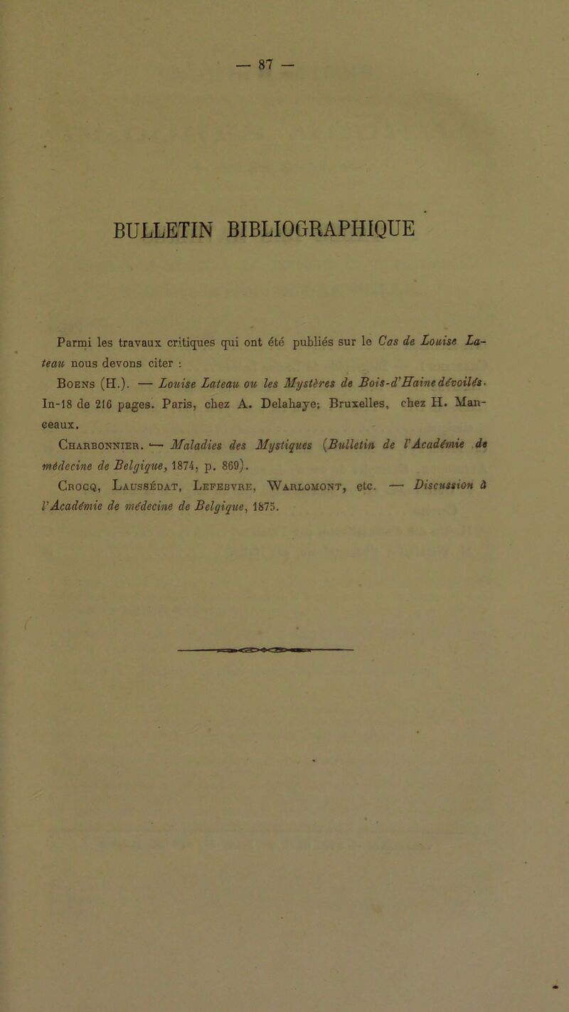BULLETIN BIBLIOGRAPHIQUE Parmi les travaux critiques qui ont été publiés sur le Cas de Louise La- teau nous devons citer : Boens (h.). — Louise Lateau ou les Mystères de Bois-d'Haine dévoilés• In-18 de 216 pages. Paris, chez A. Delahaye; Bruxelles, chez H. Man- ceaux. Charbonnier. ■— Maladies des Mystiques {Bulletin de VAcadémie de médecine de Belgique, 1874, p. 869). Crocq, Laüssédat, Lefebvre, Warlomont, etc. — Discussion à l’Académie de médecine de Belgique, 1875.