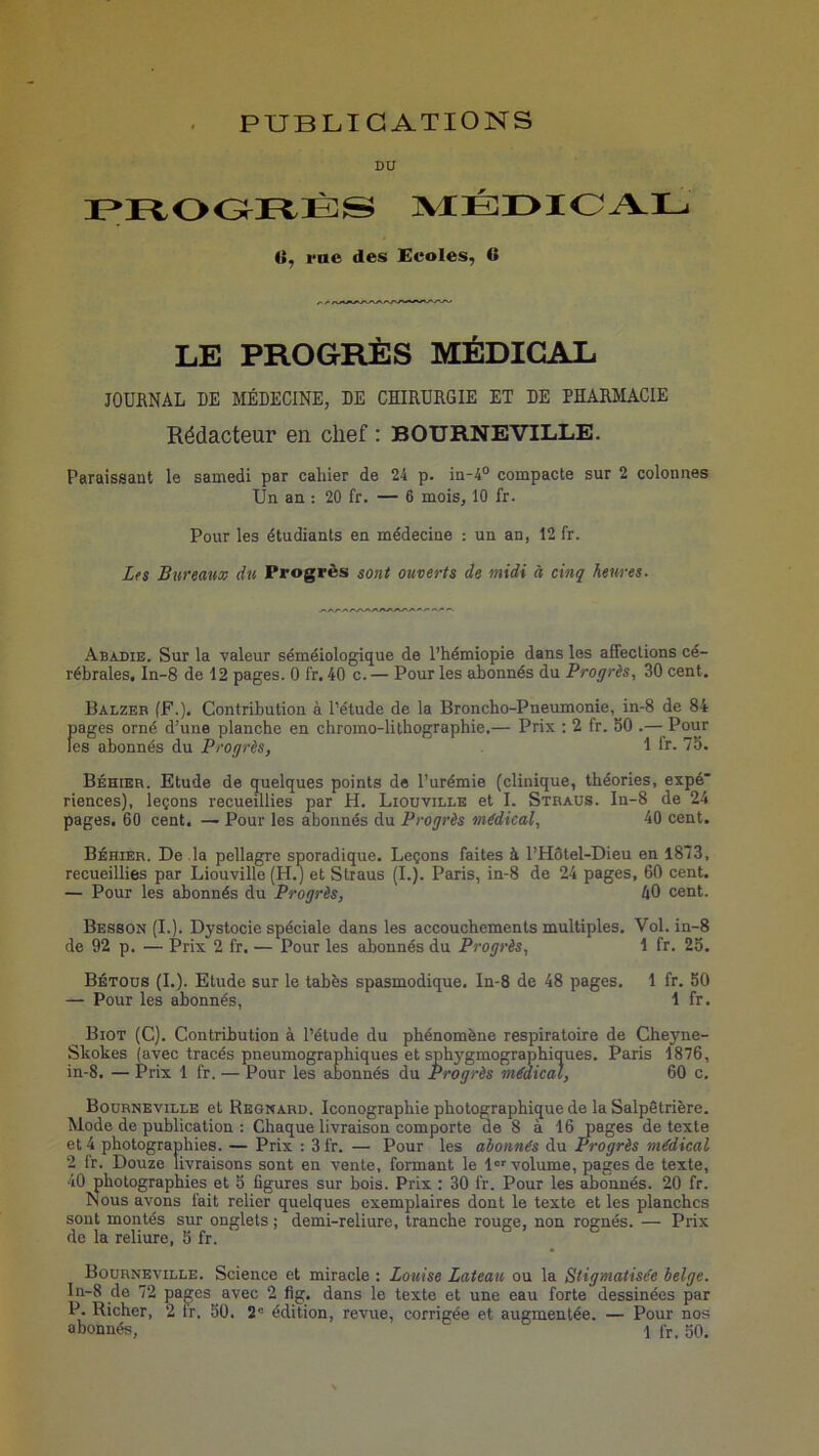 PUBLICATIONS DU IPFtOOrtÈS ]\ÆÉr>IOAL (i, rue des Ecoles, O LE PROGRÈS MÉDICAL JOURNAL DE MÉDECINE, DE CHIRURGIE ET DE PHARMACIE Rédacteur en chef : BOURNEVILLE. Paraissaut le samedi par cahier de 24 p. in-4° compacte sur 2 colonnes Un an : 20 fr. — 6 mois, 10 fr. Pour les étudiants en médecine : un an, 12 fr. Lts Bureaux du Progrès sont ouverts de midi à cinq heures. Abadie. Sur la valeur séméiologique de l’hémiopie dans les affections cé- rébrales. In-8 de 12 pages. 0 fr. 40 c. — Pour les abonnés du Progrès, 30 cent. Balzeb (F.). Contribution à l’étude de la Broncho-Pneumonie, in-8 de 84 pages orné d’une planche en chromo-lithographie.— Prix : 2 fr. 50 .— Pour les abonnés du Progrès, I fr. 75. Béhier. Etude de quelques points de l’urémie (clinique, théories, expé riences), leçons recueillies par H. Liouvillk et I. Stbaus. In-8 de 24 pages. 60 cent. — Pour les abonnés du Progrès médical, 40 cent. Béhier. De la pellagre sporadique. Leçons faites à l’Hôtel-Dieu en 1873, recueillies par Liouville (H.) et Straus (I.). Paris, in-8 de 24 pages, 60 cent. — Pour les abonnés du Progrès, 40 cent. Besson (I.). Dystocie spéciale dans les accouchements multiples. Vol. in-8 de 92 p. — Prix 2 fr. — Pour les abonnés du Progrès, 1 fr. 25. Bétous (I.). Etude sur le tabès spasmodique. In-8 de 48 pages. 1 fr. 50 — Pour les abonnés, 1 fr. Biot (C). Contribution à l’élude du phénomène respiratoire de Cheyne- Skokes (avec tracés pneumographiques et sphygmographiques. Paris 1876, in-8. — Prix 1 fr. — Pour les abonnés du Progrès médical, 60 c. Bourneville et Regnard. Iconographie photographique de la Salpêtrière. Mode de publication : Chaque livraison comporte de 8 à 16 pages de texte et 4 photographies. — Prix : 3 fr. — Pour les abonnés du Progrès médical 2 fr. Douze livraisons sont en vente, formant le l'volume, pages de texte, 40 photographies et 5 figures sur bois. Prix : 30 fr. Pour les abonnés. 20 fr. Nous avons fait relier quelques exemplaires dont le texte et les planches sont montés sur onglets j demi-reliure, tranche rouge, non rognés. — Prix de la reliure, 5 fr. o > o Bourneville. Science et miracle : Louise Lateau ou la Stigmatisée belge. In-8 de 72 pages avec 2 flg. dans le texte et une eau forte dessinées par P. Richer, 2 ir. 50. 2” édition, revue, corrigée et augmentée. — Pour nos
