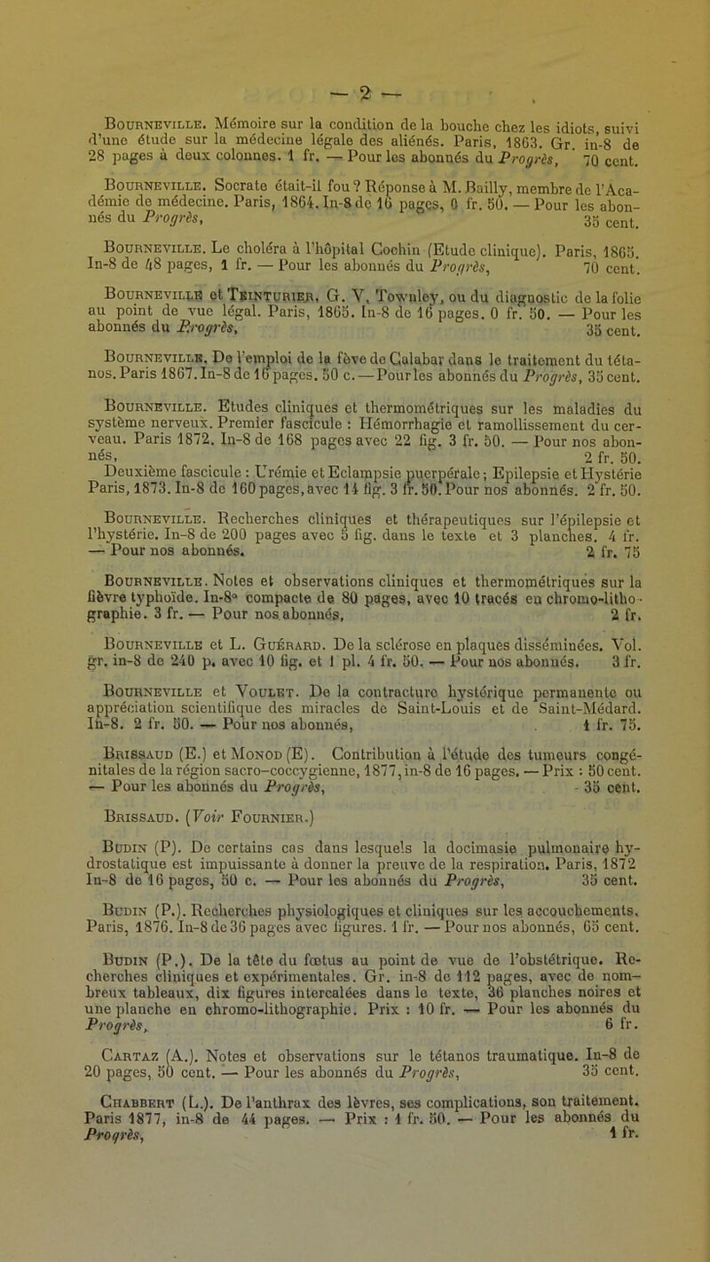 Bournkville. Mémoire sur la condition de la bouche chez les idiots suivi d’une étude sur la médecine légale des aliénés. Paris, 1863. Gr in-8 de 28 pages à deux colonnes. 1 fr. Pour les abonnés du Progrès, ' 70 cent. Boürneville. Socrate était-il fou? Réponse à M. Bailly, membre de l’Aca- démie de médecine. Paris, 1864. In-8dç 16 pages, 0 fr. 50. — Pour les abon- nés du Progrès, 35 Boürneville. Le choléra a l’hôpital Cochin (Etude clinitjue). Paris, 1865. In-8 de ô8 pages, 1 fr. — Pour les abonnés du Progrès, 70 cent. Bournevilee et TsintüRier» G. V, Townloy, ou du diagnostic de la folie au point de vue légal. Paris, 1865. In-8 de 16 pages. 0 fr. 50. — Pour les abonnés du P.rotgrès, 35 cent. Boürneville. De l’emploi de la fève do Galabar dans le traitement du téta- nos. Paris 1867. In-8 de lo pages. 50 c. — Pour les abonnés du Progrès, 35 cent. Boürneville. Etudes cliniques et thermométriques sur les maladies du système nerveux. Premier fascicule : Hémorrhagie et ramollissement du cer- veau. Paris 1872. In-8 de 168 pages avec 22 fig. 3 fr. 50. — Pour nos abon- nés, _ 2 fr. 50. Deuxième fascicule : Urémie et Eclampsie puerpérale ; Epilepsie et Hystérie Paris, 1873. In-8 de 160pages,avec 14 flg. 3 lr.50.Pour nos abonnés. 2 fr. 50. Boürneville. Recherches cliniques et thérapeutiques sur l’épilepsie et l’hystérie. In-8 de 200 pages avec 5 fig. dans le texte et 3 planches. 4 fr. — Pour nos abonnés. 2 fr. 75 Boürneville. Notes et observations cliniques et thermométriquès sur la üèvre typhoïde. In-8“ compacte de 80 pages, avec 10 tracés en chromo-litho- graphie. 3 fr. — Pour nos abonnés, 2 fr, Boürneville et L. Güérard. De la sclérose en plaques disséminées. Vol. gr. in-8 de 240 p, avec 10 fig. et 1 pl. 4 fr. 50. — Pour nos abonnés. 3 fr. Boürneville et Voület. De la contracture hystérique permanente ou appréciation scientifique des miracles de Saint-Louis et de Saint-Médard. In-8. 2 fr. 50. — Pour nos abonnés, 1 fr. 75. Brissaud (E.) et Monod (E). Contribution à l’étude des tumeurs congé- nitales de la région sacro-coccygienne, 1877,in-8 do 16 pages, — Prix : 50 cent. — Pour les abonnés du Progrès, 35 cent. Brissaüd. [Voir Foürnier.) Büdin (P). De certains cas dans lesquels la docimasie pulmonaire hy- drostatique est impuissante à donner la preuve de la respiration. Paris, 1872 In-8 de 16 pages, 50 c. — Pour les abonnés du Progrès, 35 cent, Büdin (P.). Recherches physiologiques et cliniques sur les accouchements, Paris, 1876. In-8 de 36 pages avec figures. 1 fr. —Pour nos abonnés, 65 cent, Büdin (P.). De la tête du fœtus au point de vue de l’obstétrique. Re- cherches cliniques et expérimentales. Gr. in-8 de 112 pages, avec de nom- breux tableaux, dix figures intercalées dans lo texte, 36 planches noires et une planche en chromo-lithographie. Prix : 10 fr. — Pour les abonnés du Progrès, 6 fr. Cartaz (A.). Notes et observations sur le tétanos traumatique. In-8 de 20 pages, 50 cent. — Pour les abonnés du Progrès, 35 cent. Chabbeht (L.). De l’anthrax des lèvres, ses complications, son traitement. Paris 1877, in-8 de 44 pages. — Prix : 1 fr. 50. — Pour les abonnés du Progrès, 4 fr.