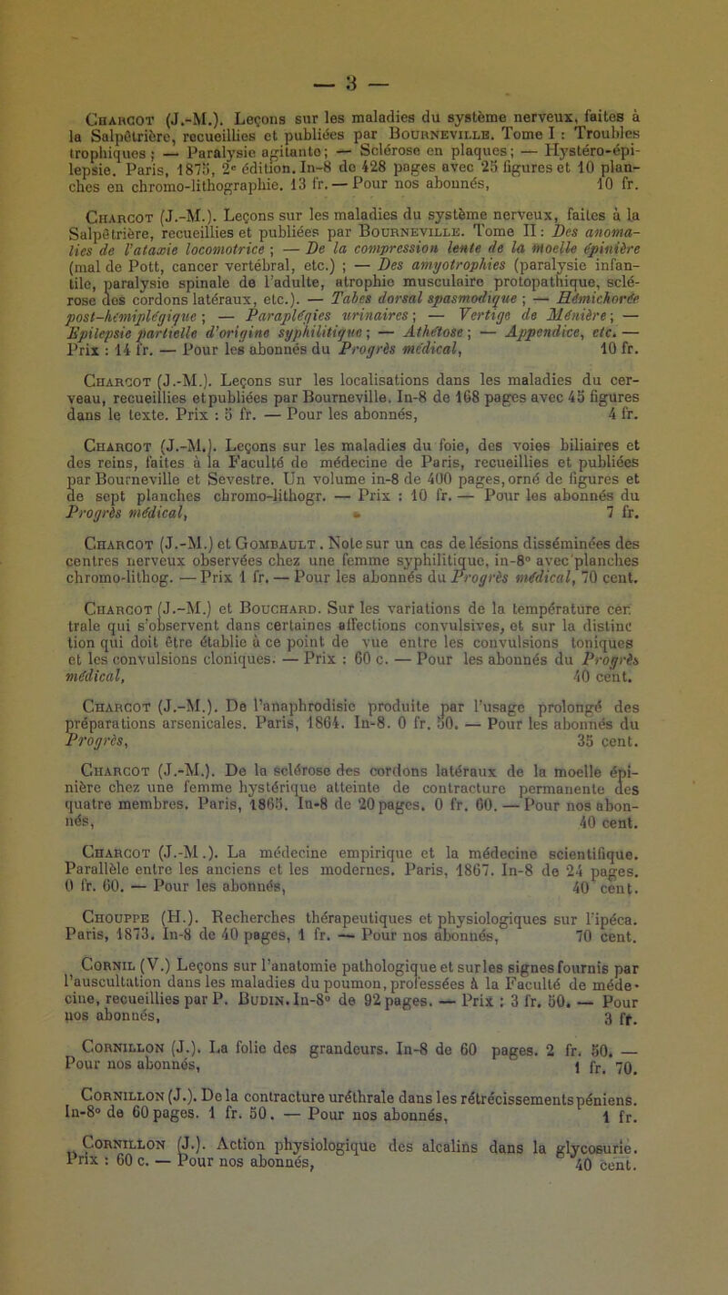 Chahcot (J.-M.). Leçons sur les maladies du système nerveux, faites à la Salpôlrière, recueillies et publiées par Bouhnevillb. Tome I : Troubles trophiques; — Paralysie agitante; — Sclérose en plaques; — Hystéro-épi- lepsie. Paris, 187o, 2' édition. In-8 do 428 pages avec 25 figures et 10 plan- ches en chromo-lithographie. 13 fr. —Pour nos abonnés, 10 fr. CiiAncoT (J.-M.). Leçons sur les maladies du système nerveux, faites à la Salpêtrière, recueillies et publiées par Bourneville. Tome II : Des anoma- lies de l’ataxie locomotrice ; — De la compression lente de la iHoelle épinière (mal de Pott, cancer vertébral, etc.) ; — Des amyotropMes (paralysie infan- tile, paralysie spinale de l’adulte, atrophie musculaire protopathique, sclé- rose dos cordons latéraux, etc.). — Tabes dorsal spasmodique ; — Eémichorfe post-himiple'gique ; — Parapléyies urinaires ; — Vertige de Minière ; — Epilepsie partielle d’origine syphilitique ; — Athétose ; — Appendice^ etc. — Prix : 14 fr. — Pour les abonnés du Progrès médical, 10 fr. Charcot (J.-M.). Leçons sur les localisations dans les maladies du cer- veau, recueillies etpubliées par Bourneville. In-8 de 168 pages avec 4b figures dans le texte. Prix : b fr. — Pour les abonnés, 4 fr. Charcot (J.-M.1. Leçons sur les maladies du foie, des voies biliaires et dos reins, faites à la P’aculté de médecine de Paris, recueillies et publiées par Bourneville et Sevestre. Un volume in-8 de 400 pages, orné de figures et de sept planches chromo-lithogr. — Prix : 10 fr. — Pour les abonnés du Progrès médical, ^ 7 fr. Charcot (J.-M.) et Gombault . Note sur un cas de lésions disséminées des centres nerveux observées chez une femme syphilitique, in-S» avec planches chromo-lithog. —Prix 1 fr. — Pour les abonnés du Progrès médical, 70 cent. Charcot (J.-M.) et Bouchard. Sur les variations de la température cér traie qui s’observent dans certaines affections convulsives, et sur la distinc tion qui doit être établie à ce point de vue entre les convulsions toniques et les convulsions cloniques. — Prix : 60 c. — Pour les abonnés du Progrès médical, 40 cent. Charcot (J.-M.). De l’anaphrodisic produite par l’usage prolongé des réparations arsenicales. Paris, 1864. In-8. 0 fr. 50. — Pour les abonnés du Progrès, 35 cent. Charcot (J.-M.). De la sclérose des cordons latéraux de la moelle épi- nière chez une femme hystérique atteinte de contracture permanente des quatre membres. Paris, 1865. Iu-8 de 20 pages. 0 fr. 60. — Pour nos abon- nés, 40 cent. Charcot (J.-M.). La médecine empirique et la médecine scientifique. Parallèle entre les anciens et les modernes, Paris, 1867. In-8 de 24 pages. 0 fr. 60, — Pour les abonnés, 40 cent. CnoüPPE (H.). Recherches thérapeutiques et physiologiques sur l’ipéca. Paris, 1873. In-8 de 40 pages, 1 fr. — Pour nos abonnés, 70 cent. Cornil (V.) Leçons sur l’anatomie pathologique et sur les signesfournis par l’auscultation dans les maladies du poumon, professées à la Faculté de méde- cine, recueillies par P. BuDiN.In-S» de 92 pages. — Prix : 3 fr. 50. — Pour nos abonnés, 3 ff. CoRNiLLON (J.). La folie des grandeurs. In-8 de 60 pages. 2 fr. 50, Pour nos abonnés, 1 fr. 70^ CoRNiLLON (J.). De la eonlracture uréthrale dans les rétrécissementspéniens. In-S de 60 pages. 1 fr. 50. — Pour nos abonnés, 1 fr. CoRNiuLON G.). Action physiologique des alcalins dans la glycosurie. Prix : 60 c. — Pour nos abonnés, 40 cent.