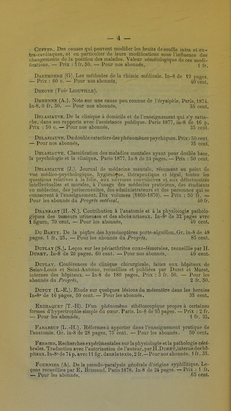 CüFFER. Des causes qui peuvent modifier les bruits de souffle intra et ex- tra-cardiaques, et en particulier de leurs modifications sous l’influence des changements de la position des malades. Valeur séméiologique de ces modi- fications. — Prix : 1 l'r. 50. — Pour nos abonnés, 1 fr. Daremberg (G). Les méthodes de la chimie médicale. In-8 de 19 pages. — Prix : 60 c. — Pour nos abonnés, 40 cent, Debove {Voir Liouville). Dehenne (A.). Note sur une cause peu connue de l’érysipèle. Paris, 1874. In-8, 0 fr. 50. — Pour nos abonnés, 35 cent. Delasiauve. De la clinique à domicile et de l’enseignement qui s’y ratta- che, dans ses rapports avec l’assistance publique. Paris 1877, in-8 de 16 p. Prix ; 50 c. — Pour nos abonnés, 35 cent. Delasiauve. Du double caractère des phénomènes psychiques. Prix : 50 cent. — Pour nos abonnés, 35 cent. Delasiauve. Classiûcation des maladies mentales ayant pour double base, la psychologie et la clinique. Paris 1877. In-8 de 24 pages. — Prix : 50 cent. Delasiauve (J.). Journal de médecine mentale, résumant au point de vue médico-psychologique, hygiéni^e, thérapeutique et légal, toutes les questions relatives à la folie, aux névroses convulsives et aux défectuosités intellectuelles et morales, à l’usage des médecins praticiens, des étudiants en médecine, des jurisconsultes, des administrateurs et des personnes qui se consacrent à l’enseignement. Dix volumes (1860-1870). — Prix : 50 fr. — Pour les abonnés du Progrès médical, 40 fr. Dransart (H.-N.). Contribution à l’anatomie et à la physiologie patholo- giques des tumeurs urineuses et des abcès urineux. In-S de 32 pages avec 1 figure, 70 cent. — Pour les abonnés, 40 cent. DuBasty. De la piqûre des hyménoptères porte-aiguillon. Gr. in-8 de 48 pages. 1 fr. 25. — Pour les abonnés du Progrès, 85 cent. Duplay (S.). Leçon sur les périarthrites coxo-fémorales, recueillie par H. Duret. In-8 de 20 pages. 60 cent. —Pour nos abonnés, 40 cent. Duplay. Conférences de clinique chirurgicale, faites aux hôpitaux de Saint-Louis et Saint-Antoine, recueillies et publiées par Duret et Marot, internes des hôpitaux. — In-8 de 180 pages. Prix : 3 fr. 50. — Pour les abonnés du Progrès, 2 fr. 50. Dupuy (L.-E.). Etude sur quelques lésions du mésentère dans les hernies ln-8° de 16 pages, 50 cent. — Pour les abonnés. 35 cent. Exchaqüet (T.-H). D’un phénomène sthétoscopique propre à certaines formes d’hypertrophie simple du cœur. Paris, ln-8 de 93 pages. — Prix : 2 fr. — Pour les abonnés, 1 fr. 35. Farabeuf (L.-H.). Réformes à apporter dans l’enseignement pratique de l’anatomie. Gr. in-8 de 28 pages, 75 cent. — Pour les abonnés. 50 cent, Ferrier. Recherches expérimentales sur la phj'siologie et la pathologie céré- brales. Traduction avec l’autorisation de l’auteur, parH.Duret,interne des hô- pitaux. In-8» de 74p. avec 11 fig. dansletexte,2 fr.—Pour nos abonnés. 1 fr. 35. Fournier (A). De la pseudo-paralysie générale d’origine syphilitique. Le- çons recueillies par E. Brissaud. Pans 1878. In-8 de 24 pages. — Prix : 1 If. — Pour les abonnés, 65 cent.