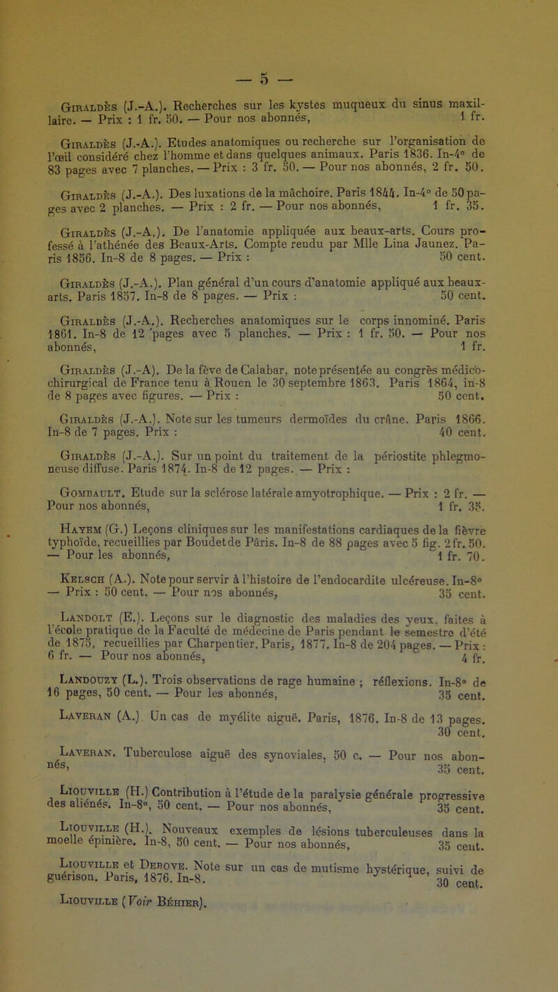 GinALDÈs (J.-A.). Recherches sur les kystes muqueux du sinus maxil- laire. — Prix : 1 fr. 50. — Pour nos abonnés, 1 fr. Giraldès (J.-A.). Etudes anatomiques ou recherche sur l’organisation de l’œil considéré chez l’homme et dans quelques animaux. Paris 1836. In-4® de 83 pages avec 7 planches. — Prix : 3 fr, 50. — Pour nos abonnés, 2 fr. 50. Giraldès (J.-A.). Des luxations de la mâchoire. Paris 1844. In-4“ de 50 pa- ges avec 2 planches. — Prix ; 2 fr. — Pour nos abonnés, 1 fr. 35. Giraldès (J.-A.). De l’anatomie appliquée aux beaux-arts. Cours pro- fessé à l’athénée des Beaux-Arts. Compte rendu par Mlle Lina Jaunez. Pa- ris 1856. In-8 de 8 pages. — Prix : 50 cent. Gir.aldès (J.-A.). Plan général d’un cours d’anatomie appliqué aux beaux- arts, Paris 1857. In-8 de 8 pages. — Prix : 50 cent. Giraldès (J.-A,). Recherches anatomiques sur le corps innominé, Paris 1861. In-8 de 12 'pages avec 5 planches. — Prix : 1 fr. 50. — Pour nos abonnés, 1 fr. Giraldès (J.-A). De la fève de Calabar, note présentée au congrès médic'o- chirurgical de France tenu à Rouen le 30 septembre 1863. Paris 1864, in-8 de 8 pages avec figures. — Prix ; 50 cent. Giraldès (J.-A.). Note sur les tumeurs dermoïdes du crâne. Paris 1866. In-8 de 7 pages. Prix : 40 cent. Giraldès (J.-A.). Sur un point du traitement de la périostite phlegmo- neuse diffuse. Paris 1874. In-8 de 12 pages. — Prix : Gombault. Etude sur la sclérose latérale amyotrophique. — Prix : 2 fr. — Pour nos abonnés, 1 fr. 35. Hatem (G.) Leçons cliniques sur les manifestations cardiaques de la fièvre typhoïde, recueillies par Boudetde Paris. In-8 de 88 pages avec 5 fig. 2fr. 50. — Pour les abonnés, 1 fr. 70. Kelsch (A.). Note pour servir à l’histoire de l’endocardite ulcéreuse. In-8>> — Prix : 50 cent. — Pour nos abonnés, 3o cent. Laxdolt (E.). Leçons sur le diagnostic des maladies des yeux, faites à l’école pratique de la Faculté de médecine de Paris pendant le semestre d’été de 1875, recueillies par Charpentier. Paris, 1877, ln-8 de 204 pages. — Prix : 6 fr. — Pour nos abonnés, !^ fr. Landoüzy (L.). Trois observations de rage humaine ; réflexions. In-8® de 16 pages, 50 cent. — Pour les abonnés, 35 cent. Laveran (A.) Un cas de myélite aiguë. Paris, 1876. In-8 de 13 pages. 30 cent. Laveran. Tuberculose aiguë des synoviales, 50 c. — Pour nos abon- 35 cent. Liouville (H.) Contribution à l’étude de la paralysie générale progressive des aliénés. In-8, 50 cent. — Pour nos abonnés, 35 cent. Liouville (H.). Nouveaux exemples de lésions tuberculeuses dans la moelle épinière, ln-8, 50 cent. — Pour nos abonnés, 35 ceut. Liouville et Debove. Note sur guérison. Paris, 1876. In-8. un cas de mutisme hystérique, suivi de 30 cent. Liouville (Voir Béhier).