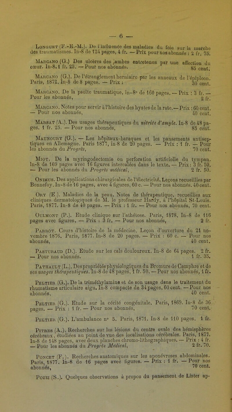 Longuet (F.-E.-M.). Bo l’inlluouce des maladies du foie sur la marche des traumatismes. In-8 de 124 pages, 4 fr. — Prix pour nos abonnés : 2 fr. 15. Mahcano (G.) Des ulcères des jambes entretenus par une affection du cœur. In-8.1 fr. 23. —Pour nos abonnés. 85 (;g^{ Marca.no (G.). De l’étranglement herniaire par les anneaux de l’é ' ’ Marcano. De la psoïte traumatique, in-8“ de 160 pages. Prix : 3 fr. Pour les abonnés, ' 2 fr. Marcano. Notes pour servir à l’histoire des hystes de la rate.—Prix ; 60 cent. — Pour nos abonnés, 40 cent. Marsat (A.). Des usages thérapeutiques du nitrite d’atnyle. In-8 de 48 pa- ges. 1 fr. 25. — Pour nos abonnés, 83 cent. Madnourt (G.). — Les hôpitaux-baraques et les pansements antisep- tiques en Allemagne. Paris 1877, in-8 de 20 pages. — Prix ; 1 fr. — Pour les abonnés du Progrès, 70 cent. Miot. De la myringoclectomie ou perforation artificiolle du tympan. ln-8 de 169 pages avec 16 figures intercalées dans le texte. — Prix: 3 fr. 50. — Pour les abonnés du Progrès médical, 2 l'r. 50. Onimus. Des applications chirurgicales de l’électricité. Leçons recueillies par Bonuefoy. Iu-8 de 16 pages, avec 4 figures, 60 c. — Pour nos abonnés. 40 cent. Ort (E.). Maladies de la peau. Notes de thérapeutique, recueillies aux cliniques dermatologiques de M. le professeur Hardy, à l’hôpital St-Louis. Paris, 1877. In-8 de 40 pages. — Prix ; 1 fr. — Pour nos abonnés, 70 cent. OuLMONT (P.). Etude clinique sur l’athétose. Paris, 1878. In-8 de 116 pages avec figures. — Prix : 3 fr. — Pour nos abonnés, 2 fr. Parrot. Cours d’histoire do la médecine. Leçon d’ouverture du 21 no- vembre 1876. Paris, 1877. In-8 de 20 pages. — Prix : 60 c. — Pour nos abonnés, 40 cent. Pastoraud (D.). Etude sur les cals douloureux. In-8 de 64 pages. 2 fr. — Pour nos abonnés. 1 fr. 35. Pathault (L.). Des propriétés physiologiques du Bromure de Camphre et de scs usages thérapeîttiques.\\i-% de 48 pages, 1 fr. 50. —Pour nos abonnés, 1 fr. Peltier {G.l. De la triméthylamine et de son usage dans le traitement du rhumatisme articulaire aigu. In-8 compacte de 34 pages, 60 cent, — Pour nos abonnés, ^0 cent. Peltier (G.). Etude sur la cécité congénitale. Paris, 1869. In-8 de 36 pages. — Prix : 1 fr. — Pour nos abonnés, 70 cent. Peltier (G.). L’ambulance n» 5. Paris, 1871. In-8 de 110 pages. 1 fr. Pitres (A.). Recherches sur les lésions du centre ovale des hémisphères cérébraux, étudiées au point do vue dos localisations cérébrales. Paris, 1877. In-8 de 148 pages, avec deux planches chromo-lithographiques. — Prix : 4J'r. — Pour les abonnés du Progrès Médical, 2 Ir. 70. PoNCET (F.). Recherches anatomiques sur les aponévroses abdominales. Paris, 1877. In-8 do 16 pages avec figures. — Prix : 1 fr. — Pour nos abonnés, Pozzi (S.). Quelques observations à propos du pansement de Listel ap- Paris, 1872. in-8 de 8 pages. — Prix ; A