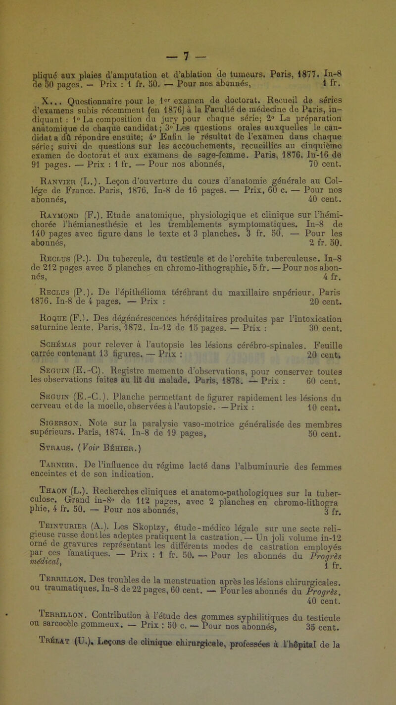 pliqué aux plaies d’amputation et d’ablation do tumeurs, Paris, 1877. In-8 do îiO pages. — Prix : 1 IV. 50. — Pour nos abonnés, 1 fr, X... Questionnaire pour le l»''examon de doctorat. Recueil de séries d’examens subis récemment (on 1876J à la Faculté de médecine de Paris, in- diquant : 1“ La composition du jury pour chaque série; 2° La préparation anatomique do chaque candidat ; 3°“Les questions orales auxquelles le can- didat a cm répondre ensuite; 4“ Enfin le résultat do l’examen dans chaque série; suivi de questions sur les accouehements, recueillies au cinquième examen de doctorat et aux examens de sage-femme. Paris, 1876. In-16 de 91 pages. — Prix : 1 fr. — Pour nos abonnés, 70 cent. R AN VIER (L.). Leçon d’ouverture du cours d’anatomie générale au Col- lege de France. Paris, 1876. In-8 de 16 pages. — Prix, 60 c. — Pour nos abonnés, 40 cent. Raymond (F.). Etude anatomique, physiologique et clinique sur l’hémi- chorée l’hémianesthésie et les tremblements symptomatiques. In-8 de 140 pages avec figure dans le texte et 3 planches. 3 fr. 50. — Pour les abonnés, 2 fr. 50. Reclus (P.). Du tubercule, du testicule et de l’orchite tuberculeuse. In-8 de 212 pages avec 5 planches en chromo-lithographie, 5 fr.—Pour nos abon- nés, 4 fr. Reclus (P.). De l’épithélioma térébrant du maxillaire supérieur. Paris 1876. In-8 de 4 pages. — Prix : 20 cent. Roque (F.1. Des dégénérescences héréditaires produites par l’intoxication saturnine lente. Paris, 1872. In-12 de 15 pages. — Prix : 30 cent. Schémas pour relever à l’autopsie les lésions cérébro-spinales. Feuille carrée contenant 13 figures. — Prix : 20 cent, Seguin (E.-C). Registre memento d’observations, pour conserver toutes les observations faites au lit du malade. Paris, 1878. — Prix : 60 cent. Seguin (E.-C.). Planche permettant de figurer rapidement les lésions du cerveau et de la moelle, observées à l’autopsie. —Prix : 10 cent. Sigerson. Note sur la paralysie vaso-motrice généralisée des membres supérieurs. Paris, 1874. In-8 de 19 pages, 50 cent. Straus. {Voir Béhier.) Tarnier. De l’influence du régime lacté dans l’albuminurie des femmes enceintes et de son indication. Thaon (L.). Recherches cliniques et anatomo-pathologiques sur la tuber- culose. Grand in-8° de 112 pages, avec 2 planches en chromo-lithogra phie, 4 fr. 50. — Pour nos abonnés, 3 fr. Teinturier (A.). Les Skoptzy, étude-médico légale sur une secte reli- gieuse russe dontles adeptes pratiquent la castration. — Un joli volume in-12 orne do gravures représentant les différents modes de castration employés par ces fanatiques. — Prix : 1 fr. 50. — Pour les abonnés du Froarès tnéUtCdlj ^ ly Terrillon. Des troubles de la menstruation après les lésions chirurgicales, ou traumatiques, In-8 de 22 pages, 60 cent. — Pour les abonnés du Frogrès, 40 cent. Terrillon. Contribution à l’étude des gommes syphilitiques du testicule ou sarcocèle gommeux. — Prix ; 50 c. — Pour nos abonnés, 35 cent. Irélat (U.), Leçons de clinique ohirurgicale, professées à l'hdpital de la