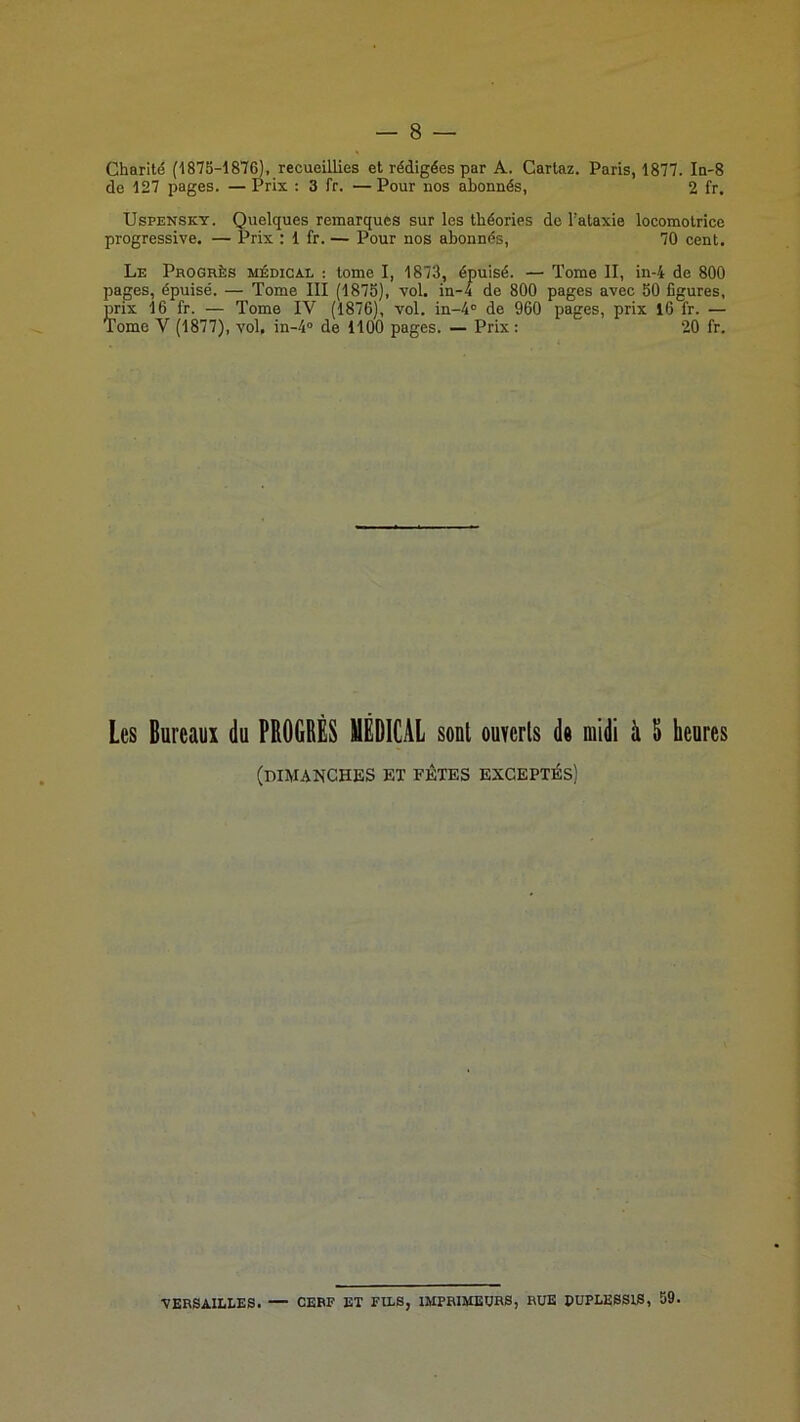 Charité (1875-187^, recueillies et rédigées par A. Cartaz. Paris, 1877. In-8 de 127 pages. — Prix : 3 fr. —Pour nos abonnés, 2 fr. UsPENSKY. Quelques remarques sur les théories de l’ataxie locomotrice progressive. — Prix : 1 fr. — Pour nos abonnés, 70 cent. Le Progrès médical : tome I, 1873, épuisé. — Tome II, in-4 de 800 pages, épuisé. — Tome III (1875), vol. in-4 de 800 pages avec 50 figures, prix 16 fr. — Tome IV (1876), vol. in-4° de 960 pages, prix 16 fr. — Tome V (1877), vol. in-4“ de 1100 pages. — Prix : 20 fr. Les Bureaux du PROGRÈS UÈDICAL sont ouverts de midi à 5 heures (dimanches et fêtes exceptés) VERSAILLES. — CERF ET FILS, IMPRIMEURS, RUE PUPLESSIS, 59.
