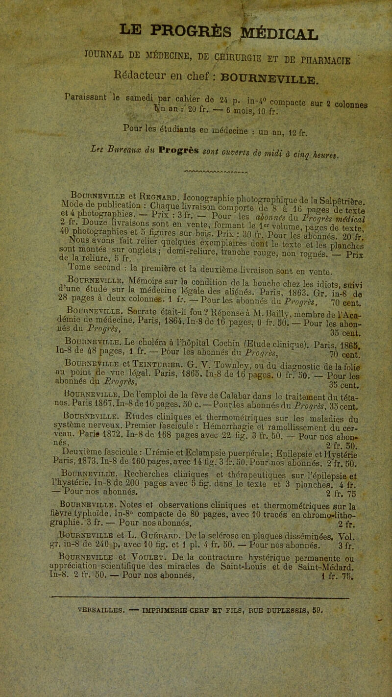 ( LE PROGRÈS IæÉDIGAL JOURNAL DE MÉDECINE, DE QHIRURGIE ET DE PRARMACIE Rédacteur en chef : BOURNEVILLE. raraissant le samedi par cahier de 24 p. in-40 compacte sur 2 colonnes (Vn an : 20 fr. — 6 mois, 10 fr. Pour lés étudiants en médecine : un an, 12 fr. Lfs Bureaux du Progrès sont ouverts de midi à cinq heures. Regnard. Iconographie photographique de la SalpStrière et lïotoSSrJ-te ^ ^ 16 pages ^e texte O liix .3fr. — Pour les aionties du Froarès médical en vente, formant le 1” volume, pa'4sde texte 40 photographies et 5 figures sur bois. Prix ; 30 fr. Pour les a^bo”nnés! 20 fr Nous avons lait relier quelques exemplaires dont le texte et les pianches de la“d'ii?e,Tfr°“^^®‘®’ non rognés. - Prix Tome second : la première et la deuxième livraison sont en vente. 1® condition de la bouche chez les idiots, suivi d une étude sur la médecine legale des aliénés. Paris, 1863. Gr. in-8 de 28 pages a deux colonnes. 1 fr, — Pour les abonnés du Progrès, 70 cent, BoGnNEViLLE. Socrate était-il fou ? Réponse à M. Bailly, membre do TAca- démie de médecine. Paris, 1864.1n-8de 16 pages, 0 fr. 50. — Pour les abon- nés du Progrès, 3- Boürn^ille. Le choléra à l’hêpital Cochin (Etude clinique). Paris, 1865 ln-8 de hS pages, 1 fr. — Pour les abonnés du Progrès^ 70 cent! Bourneville et Teinturier. G. V. Townley, ou du diagnostic do la folie au point de vue légal. Paris, 1865. In-8 de 16 pages. 0 frfso. — Pour les abonnés du i?;-oyras, 35 Botrneville. Do l’emploi de la fève de Calabar dans le traitement du téta- nos. Pans 1867.In-8 de lüpages. 50 c. — Pour les abonnés du Pi’oyrfc, 35 cent. Bodrneville. Etudes cliniques et thermométriques sur les maladies du système nerveux. Premier fascicule : Hémorrhagie et ramollissement du cer- veau. Parie 1872. In-8 de 168 pages avec 22 fig. 3 fr. 50. — Pour nos abon- nés, 2 fr. 50, Deuxième fascicule : Urémie et Eclampsie puerpérale ; Epilepsie et Hystérie Paris, 1873. In-8 de 160pages,avec 14 fig. 3 fr.50.Pour-nos abonnés. 2 fr. 50. Boürnevilee. Recherches cliniques et thérapeutiques sur l’épilepsie et l’hystérie. In-8 de 200 pages avec 5 fig. dans le texte et 3 plancnesf 4 fr. — Pour nos abonnés. 2 fr. 75 Boubnevillb. Notes et observations cliniques et thermométriques sur la fièvre typhoïde. In-8° compacte de 80 pages, avec 10 tracés en chromo-litho- graphie.'3 fr. — Pour nos abonnés, 2 fr. .BoXirneville et L. Güérard. De la sclérose en plaques disséminées. Vol. gr, in-8 de 240 p. avec 10 fig. et 1 pl. 4 fr. 50. — Pour nos abonnés. 3 fr. Bourneville et Voulet. De la contracture hystérique permanente ou appréciation scientifique des miracles de Saint-Louis et de Saint-Médard. Tn-8. 2 fr. 50, — Pour nos abonnés, 1 fr. 75, VERSAILLES. IMPRIMERIE CERF BT FILS, RUE DUPLESSIS, 59,