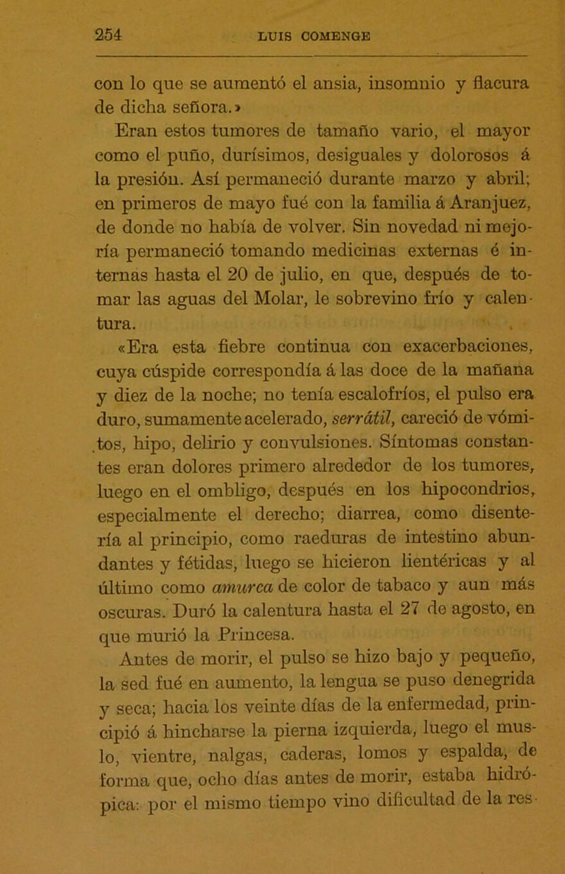 con lo que se aumentó el ansia, insomnio y flacura de dicha señora.» Eran estos tumores de tamaño vario, el mayor como el puño, durísimos, desiguales y dolorosos á la presión. Así permaneció durante marzo y abril; en primeros de mayo fué con la familia á Aranjuez, de donde no había de volver. Sin novedad ni mejo- ría permaneció tomando medicinas externas é in- ternas hasta el 20 de julio, en que, después de to- mar las aguas del Molar, le sobrevino frío y calen- tura. «Era esta fiebre continua con exacerbaciones, cuya cúspide correspondía á las doce de la mañana y diez de la noche; no tenía escalofríos, el pulso era duro, sumamente acelerado, serrátil, careció de vómi- tos, hipo, delirio y convulsiones. Síntomas constan- tes eran dolores primero alrededor de los tumores, luego en el ombligo, después en los hipocondrios, especialmente el derecho; diarrea, como disente- ría al principio, como raeduras de intestino abun- dantes y fétidas, luego se hicieron lientéricas y al último como amurca de color de tabaco y aun más oscuras. Duró la calentura hasta el 27 de agosto, en que murió la Princesa. Antes de morir, el pulso se hizo bajo y pequeño, la sed fué en aumento, la lengua se puso denegrida y seca; hacia los veinte días de la enfermedad, prin- cipió á hincharse la pierna izquierda, luego el mus- lo, vientre, nalgas, caderas, lomos y espalda, de forma que, ocho días antes de morir, estaba hidró- pica: por el mismo tiempo vino dificultad de la res-