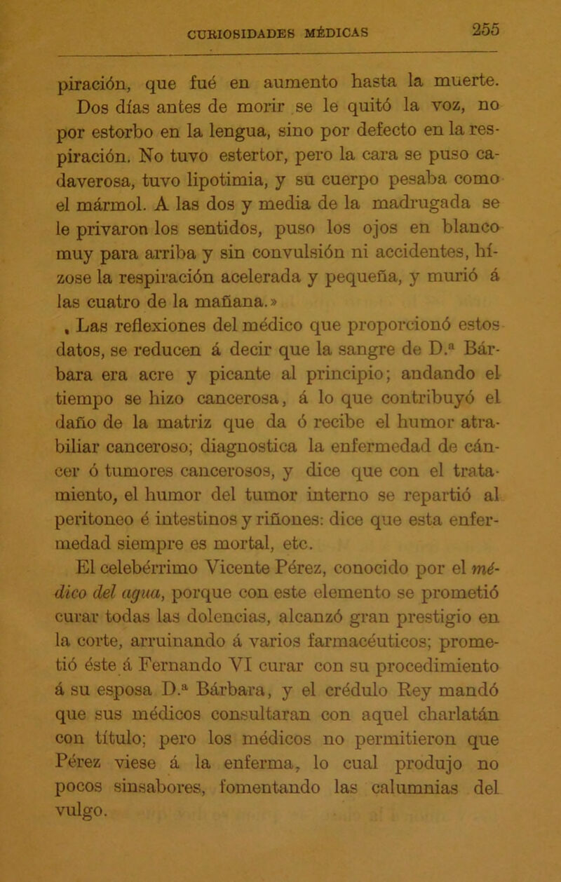 piracióu, que fué en aumento hasta la muerte. Dos días antes de morir se le quitó la voz, no por estorbo en la lengua, sino por defecto en la res- piración. No tuvo estertor, pero la cara se puso ca- daverosa, tuvo lipotimia, y su cuerpo pesaba como el mármol. A las dos y media de la madrugada se le privaron los sentidos, puso los ojos en blanco muy para arriba y sin convulsión ni accidentes, hí- zose la respiración acelerada y pequeña, y murió á las cuatro de la mañana.» , Las reflexiones del médico que proporcionó estos datos, se reducen á decir que la sangre de D.a Bár- bara era acre y picante al principio; andando el tiempo se hizo cancerosa, á lo que contribuyó el daño de la matriz que da ó recibe el humor atra- büiar canceroso; diagnostica la enfermedad de cán- cer ó tumores cancerosos, y dice que con el trata- miento, el humor del tumor interno se repartió al peritoneo é intestinos y riñones: dice que esta enfer- medad siempre es mortal, etc. El celebérrimo Vicente Pérez, conocido por el mé- dico del agua, porque con este elemento se prometió curar todas las dolencias, alcanzó gran prestigio en la corte, arruinando á varios farmacéuticos; prome- tió éste á Fernando VI curar con su procedimiento á su esposa D.a Bárbara, y el crédulo Rey mandó que sus médicos consultaran con aquel charlatán con título; pero los médicos no permitieron que Pérez viese á la enferma, lo cual produjo no pocos sinsabores, fomentando las calumnias del vulgo.