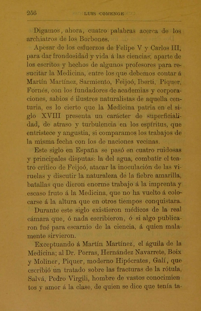 Digamos, ahora, cuatro palabras acerca de los archiatros de los Borbones. Apesar de los esfuerzos de Felipe Y y Carlos III, para dar frondosidad y vida á las ciencias; aparte de los escritos y hechos de algunos profesores para re- sucitar la Medicina, entre los que debemos contar á Martín Martínez, Sarmiento, Feijoó, Iberti, Piquer, Fornés, con los fundadores de academias y corpora- ciones, sabios é ilustres naturalistas de aquella cen- turia, es lo cierto que la Medicina patria en el si- glo XVIII presenta un carácter de superficiali- dad, de atraso y turbulencia en los espíritus, que entristece y angustia, si comparamos los trabajos de la misma fecha con los de naciones vecinas. Este siglo en España se pasó en cuatro ruidosas y principales disputas: la del agua, combatir el tea- tro crítico de Feijoó, atacar la inoculación de las vi- ruelas y discutir la naturaleza de la fiebre amarilla, batallas que dieron enorme trabajo á la imprenta y escaso fruto á la Medicina, que no ha vuelto á colo- carse á la altura que en otros tiempos conquistara. Durante este siglo existieron médicos de la real cámara que, ó nada escribieron, ó si algo publica- ron fué para escarnio de la ciencia, á quien mala- mente sirvieron. Exceptuando á Martín Martínez, el águila de la Medicina; al Dr. Porras, Hernández Navarrete, Boix y Moliner, Piquer, moderno Hipócrates, Galí, que. escribió un tratado sobre las fracturas de la rótula, Salvá, Pedro Virgili, hombre de vastos conocimien tos y amor á la clase, de quien se dice que tenía ta-