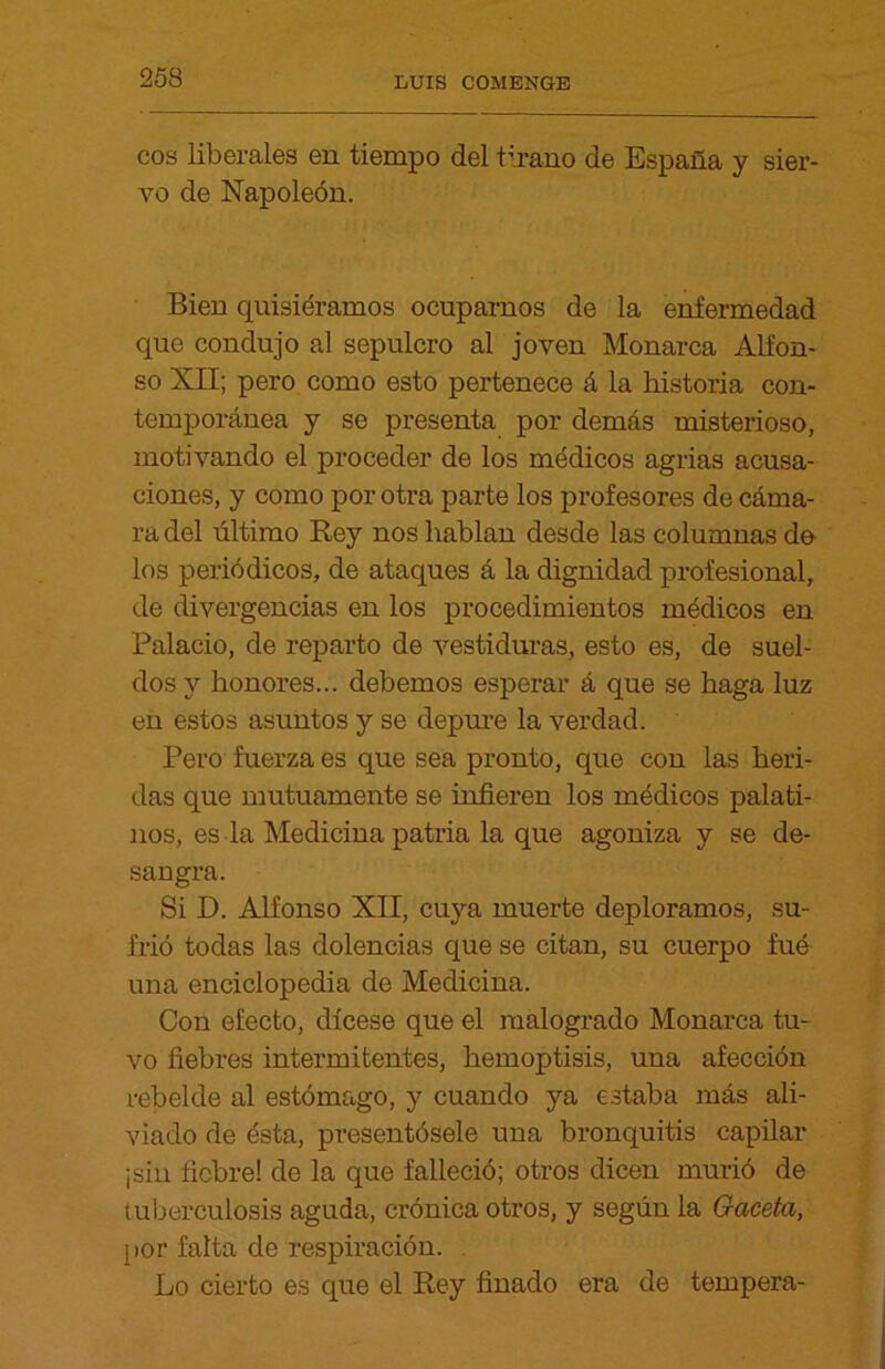 eos liberales en tiempo del tirano de España y sier- vo de Napoleón. Bien quisiéramos ocuparnos de la enfermedad que condujo al sepulcro al joven Monarca Alfon- so XII; pero como esto pertenece á la historia con- temporánea y se presenta por demás misterioso, motivando el proceder de los médicos agrias acusa- ciones, y como por otra parte los profesores de cáma- ra del último Rey nos hablan desde las columnas do los periódicos, de ataques á la dignidad profesional, de divergencias en los procedimientos médicos en Palacio, de reparto de vestiduras, esto es, de suel- dos y honores... debemos esperar á que se haga luz en estos asuntos y se depure la verdad. Pero fuerza es que sea pronto, que con las heri- das que mutuamente se infieren los médicos palati- nos, es la Medicina patria la que agoniza y se de- sangra. Si D. Alfonso XII, cuya muerte deploramos, su- frió todas las dolencias que se citan, su cuerpo fué una enciclopedia de Medicina. Con efecto, dícese que el malogrado Monarca tu- vo fiebres intermitentes, hemoptisis, una afección rebelde al estómago, y cuando ya estaba más ali- viado de ésta, presentósele una bronquitis capilar ¡sin fiebre! de la que falleció; otros dicen murió de tuberculosis aguda, crónica otros, y según la Gaceta, por falta de respiración. Lo cierto es que el Rey finado era de tempera-